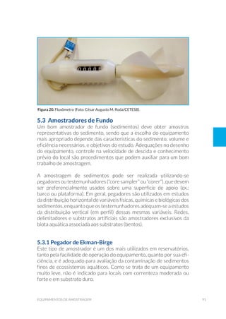 91equipamentos de amostragem
5.3 Amostradores de Fundo
Um bom amostrador de fundo (sedimentos) deve obter amostras
representativas do sedimento, sendo que a escolha do equipamento
mais apropriado depende das características do sedimento, volume e
eficiência necessários, e objetivos do estudo. Adequações no desenho
do equipamento, controle na velocidade de descida e conhecimento
prévio do local são procedimentos que podem auxiliar para um bom
trabalho de amostragem.
A amostragem de sedimentos pode ser realizada utilizando-se
pegadores ou testemunhadores (“core sampler” ou “corer”), que devem
ser preferencialmente usados sobre uma superfície de apoio (ex.:
barco ou plataforma). Em geral, pegadores são utilizados em estudos
da distribuição horizontal de variáveis físicas, químicas e biológicas dos
sedimentos, enquanto que os testemunhadores adequam-se a estudos
da distribuição vertical (em perfil) dessas mesmas variáveis. Redes,
delimitadores e substratos artificiais são amostradores exclusivos da
biota aquática associada aos substratos (bentos).
5.3.1 Pegador de Ekman-Birge
Este tipo de amostrador é um dos mais utilizados em reservatórios,
tanto pela facilidade de operação do equipamento, quanto por sua efi-
ciência, e é adequado para avaliação da contaminação de sedimentos
finos de ecossistemas aquáticos. Como se trata de um equipamento
muito leve, não é indicado para locais com correnteza moderada ou
forte e em substrato duro.
Figura 20. Fluxômetro (Foto: César Augusto M. Roda/CETESB).
 