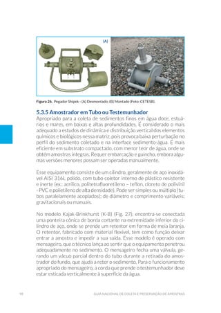 98 Guia Nacional De Coleta E Preservação De Amostras
5.3.5 Amostrador em Tubo ou Testemunhador
Apropriado para a coleta de sedimentos finos em água doce, estuá-
rios e mares, em baixas e altas profundidades. É considerado o mais
adequado a estudos de dinâmica e distribuição vertical dos elementos
químicos e biológicos nessa matriz, pois provoca baixa perturbação no
perfil do sedimento coletado e na interface sedimento-água. É mais
eficiente em substrato compactado, com menor teor de água, onde se
obtém amostras íntegras. Requer embarcação e guincho, embora algu-
mas versões menores possam ser operadas manualmente.
Esse equipamento consiste de um cilindro, geralmente de aço inoxidá-
vel AISI 316L polido, com tubo coletor interno de plástico resistente
e inerte (ex.: acrílico, politetrafluoretileno – teflon, cloreto de polivinil
- PVC e polietileno de alta densidade). Pode ser simples ou múltiplo (tu-
bos paralelamente acoplados); de diâmetro e comprimento variáveis;
gravitacionais ou manuais.
No modelo Kajak-Brinkhurst (K-B) (Fig. 27), encontra-se conectada
uma ponteira cônica de borda cortante na extremidade inferior do ci-
lindro de aço, onde se prende um retentor em forma de meia laranja.
O retentor, fabricado com material flexível, tem como função deixar
entrar a amostra e impedir a sua saída. Esse modelo é operado com
mensageiro, que o técnico lança ao sentir que o equipamento penetrou
adequadamente no sedimento. O mensageiro fecha uma válvula, ge-
rando um vácuo parcial dentro do tubo durante a retirada do amos-
trador do fundo, que ajuda a reter o sedimento. Para o funcionamento
apropriado do mensageiro, a corda que prende o testemunhador deve
estar esticada verticalmente à superfície da água.
Figura 26. Pegador Shipek - (A) Desmontado; (B) Montado (Foto: CETESB).
(a) (b)
 