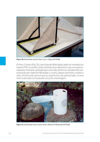 102 Guia Nacional De Coleta E Preservação De Amostras
O Hess-Canton(Fig.31),outrotipodedelimitador,podesermontadoem
tubodePVCouacrílico,ondesãofeitasduasaberturas:umaaserposicio-
nadaparamontante,protegidaporumarede,deformaanãopermitircon-
taminação por material indesejado, e a outra, oposta à primeira, contém a
rede, em forma de saco em que os organismos são aprisionados. A área
interna do tubo corresponde à área de amostragem.
Figura 30. Delimitador Surber (Foto: Lucy L. Ogura/CETESB).
Figura 31. Delimitador Hess-Canton (Foto: Helena M. Watanabe/CETESB).
 
