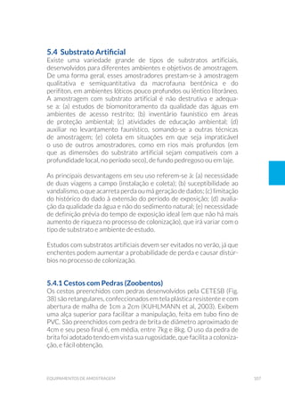 107equipamentos de amostragem
5.4 Substrato Artificial
Existe uma variedade grande de tipos de substratos artificiais,
desenvolvidos para diferentes ambientes e objetivos de amostragem.
De uma forma geral, esses amostradores prestam-se à amostragem
qualitativa e semiquantitativa da macrofauna bentônica e do
perifíton, em ambientes lóticos pouco profundos ou lêntico litorâneo.
A amostragem com substrato artificial é não destrutiva e adequa-
se a: (a) estudos de biomonitoramento da qualidade das águas em
ambientes de acesso restrito; (b) inventário faunístico em áreas
de proteção ambiental; (c) atividades de educação ambiental; (d)
auxiliar no levantamento faunístico, somando-se a outras técnicas
de amostragem; (e) coleta em situações em que seja impraticável
o uso de outros amostradores, como em rios mais profundos (em
que as dimensões do substrato artificial sejam compatíveis com a
profundidade local, no período seco), de fundo pedregoso ou em laje.
As principais desvantagens em seu uso referem-se à: (a) necessidade
de duas viagens a campo (instalação e coleta); (b) suceptibilidade ao
vandalismo, o que acarreta perda ou má geração de dados; (c) limitação
do histórico do dado à extensão do período de exposição; (d) avalia-
ção da qualidade da água e não do sedimento natural; (e) necessidade
de definição prévia do tempo de exposição ideal (em que não há mais
aumento de riqueza no processo de colonização), que irá variar com o
tipo de substrato e ambiente de estudo.
Estudos com substratos artificiais devem ser evitados no verão, já que
enchentes podem aumentar a probabilidade de perda e causar distúr-
bios no processo de colonização.
5.4.1 Cestos com Pedras (Zoobentos)
Os cestos preenchidos com pedras desenvolvidos pela CETESB (Fig.
38) são retangulares, confeccionados em tela plástica resistente e com
abertura de malha de 1cm a 2cm (KUHLMANN et al, 2003). Exibem
uma alça superior para facilitar a manipulação, feita em tubo fino de
PVC. São preenchidos com pedra de brita de diâmetro aproximado de
4cm e seu peso final é, em média, entre 7kg e 8kg. O uso da pedra de
brita foi adotado tendo em vista sua rugosidade, que facilita a coloniza-
ção, e fácil obtenção.
 