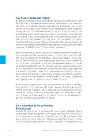 120 Guia Nacional De Coleta E Preservação De Amostras
5.6 Amostradores de Nécton
Existe uma variedade muito grande de amostradores de nécton para
fins científicos (estudos de comunidades, de taxonomia, bioacumula-
ção etc.) e a escolha do equipamento depende de diversos fatores, tais
como: características do ambiente (rio, reservatório etc.), objetivos
de estudo, estrutura da comunidade do local e época do ano. É uma
amostragem que envolve vários técnicos e geralmente se estende por
muitos dias, o que torna necessário um planejamento detalhado, con-
siderando a disponibilidade de pessoal, recursos materiais e financei-
ros. Desta forma, antes de definir os procedimentos de amostragem de
nécton, composto majoritariamente por peixes, é necessário consultar
o item 6.1.7.8 do Capítulo 6, Comunidade Nectônica.
Os amostradores de nécton podem ser passivos ou ativos. Amostrado-
res passivos são fixos ou estacionários, como anzol, espinhel, armadi-
lha, rede de espera etc. Amostradores ativos são móveis, como as re-
des de deriva (rede de lance) e de arrasto e tarrafas. A captura com os
amostradores passivos depende do movimento dos peixes em relação
ao aparelho, enquanto que nos ativos, os peixes são capturados a par-
tir do movimento do amostrador. Amostradores como anzol, espinhel
e armadilhas dependem não só do movimento como também do com-
portamento do peixe em relação à isca utilizada. Quando do uso de re-
des, a escolha do tamanho das malhas (abertura entre nós) dependerá
dos organismos e dos ambientes a que são destinadas.
Outros recursos podem ser utilizados na coleta de amostras ictiológi-
cas científicas, como por exemplo: drogas (como o timbó), arpões e apa-
relhos elétricos. A seguir são listados alguns dos equipamentos mais
utilizados na pesca científica para amostragem da comunidade nectô-
nica. É importante destacar a necessidade de atender a legislação es-
pecífica em vigor que rege esta atividade.
5.6.1 Aparelhos de Pesca Passivos
Rede de espera
A rede de espera sem o emprego de isca é muito utilizada para a
amostragem de peixes, pode ser empregada em diversos ambientes, e
sua disposição na massa liquida é no plano vertical. Também conhecida
como rede de poita, pode ser armada na superfície, meio e fundo.
Consiste basicamente de uma malha retangular, de comprimento e
 