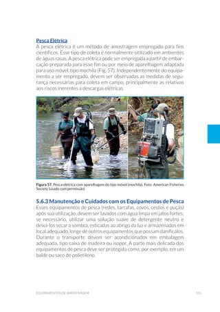 131equipamentos de amostragem
Pesca Elétrica
A pesca elétrica é um método de amostragem empregado para fins
científicos. Esse tipo de coleta é normalmente utilizado em ambientes
de águas rasas. A pesca elétrica pode ser empregada a partir de embar-
cação preparada para esse fim ou por meio de aparelhagem adaptada
para uso móvel, tipo mochila (Fig. 57). Independentemente do equipa-
mento a ser empregado, devem ser observadas as medidas de segu-
rança necessárias para coleta em campo, principalmente as relativas
aos riscos inerentes a descargas elétricas.
5.6.3 Manutenção e Cuidados com os Equipamentos de Pesca
Esses equipamentos de pesca (redes, tarrafas, covos, cestos e puçás)
após sua utilização, devem ser lavados com água limpa em jatos fortes;
se necessário, utilizar uma solução suave de detergente neutro e
deixá-los secar a sombra, esticadas ao abrigo da luz e armazenados em
local adequado, longe de outros equipamentos que possam danificálos.
Durante o transporte devem ser acondicionados em embalagem
adequada, tipo caixa de madeira ou isopor. A parte mais delicada dos
equipamentos de pesca deve ser protegida como, por exemplo, em um
balde ou saco de polietileno.
Figura 57. Pesca elétrica com aparelhagem do tipo móvel (mochila). Foto: American Fisheries
Society (usado com permissão)
 