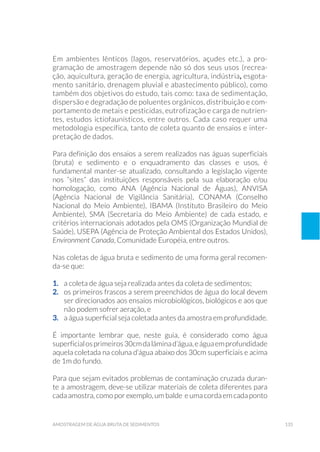 135amostragem de água bruta de sedimentos
Em ambientes lênticos (lagos, reservatórios, açudes etc.), a pro-
gramação de amostragem depende não só dos seus usos (recrea-
ção, aquicultura, geração de energia, agricultura, indústria, esgota-
mento sanitário, drenagem pluvial e abastecimento público), como
também dos objetivos do estudo, tais como: taxa de sedimentação,
dispersão e degradação de poluentes orgânicos, distribuição e com-
portamento de metais e pesticidas, eutrofização e carga de nutrien-
tes, estudos ictiofaunísticos, entre outros. Cada caso requer uma
metodologia específica, tanto de coleta quanto de ensaios e inter-
pretação de dados.
Para definição dos ensaios a serem realizados nas águas superficiais
(bruta) e sedimento e o enquadramento das classes e usos, é
fundamental manter-se atualizado, consultando a legislação vigente
nos “sites” das instituições responsáveis pela sua elaboração e/ou
homologação, como ANA (Agência Nacional de Águas), ANVISA
(Agência Nacional de Vigilância Sanitária), CONAMA (Conselho
Nacional do Meio Ambiente), IBAMA (Instituto Brasileiro do Meio
Ambiente), SMA (Secretaria do Meio Ambiente) de cada estado, e
critérios internacionais adotados pela OMS (Organização Mundial de
Saúde), USEPA (Agência de Proteção Ambiental dos Estados Unidos),
Environment Canada, Comunidade Européia, entre outros.
Nas coletas de água bruta e sedimento de uma forma geral recomen-
da-se que:
1. 	 a coleta de água seja realizada antes da coleta de sedimentos;
2. 	 os primeiros frascos a serem preenchidos de água do local devem
ser direcionados aos ensaios microbiológicos, biológicos e aos que
não podem sofrer aeração, e
3. 	 a água superficial seja coletada antes da amostra em profundidade.
É importante lembrar que, neste guia, é considerado como água
superficialosprimeiros30cmdalâminad’água,eáguaemprofundidade
aquela coletada na coluna d’água abaixo dos 30cm superficiais e acima
de 1m do fundo.
Para que sejam evitados problemas de contaminação cruzada duran-
te a amostragem, deve-se utilizar materiais de coleta diferentes para
cada amostra, como por exemplo, um balde e uma corda em cada ponto
 