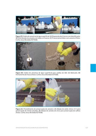 137amostragem de água bruta de sedimentos
Figura59.Coletadeamostrasdeáguasuperficial:(A)Disposiçãodosfrascoscomidentificação;
(B) Distribuição da amostra em todos os frascos; (C) Frascos preechidos com amostra (Fotos:
Carlos Jesus Brandão/CETESB).
(a)
(a)
(a)
(b)
(b)
(b)
(c)
Figura 60. Coleta de amostras de água superficial para análise de OD: (A) Batiscafo; (B)
Fechamento do frasco (Fotos: Carlos Jesus Brandão/CETESB).
Figura 61. Procedimento de preservação de amostra: (A) Adição de ácido nítrico 1+1 para
preservação de metais pesados; (B) Adição de acetato de zinco para preservação de sulfeto
(Fotos: Carlos Jesus Brandão/CETESB).
 