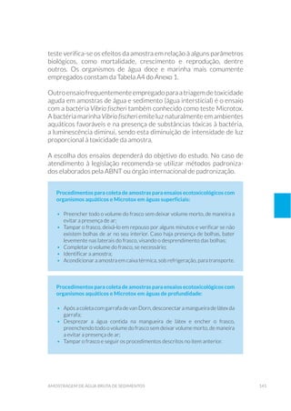 141amostragem de água bruta de sedimentos
teste verifica-se os efeitos da amostra em relação à alguns parâmetros
biológicos, como mortalidade, crescimento e reprodução, dentre
outros. Os organismos de água doce e marinha mais comumente
empregados constam da Tabela A4 do Anexo 1.
Outroensaiofrequentementeempregado para a triagem detoxicidade
aguda em amostras de água e sedimento (água intersticial) é o ensaio
com a bactéria Vibrio fischeri também conhecido como teste Microtox.
A bactéria marinha Vibrio fischeri emite luz naturalmente em ambientes
aquáticos favoráveis e na presença de substâncias tóxicas à bactéria,
a luminescência diminui, sendo esta diminuição de intensidade de luz
proporcional à toxicidade da amostra.
A escolha dos ensaios dependerá do objetivo do estudo. No caso de
atendimento à legislação recomenda-se utilizar métodos padroniza-
dos elaborados pela ABNT ou órgão internacional de padronização.
Procedimentos para coleta de amostras para ensaios ecotoxicológicos com
organismos aquáticos e Microtox em águas superficiais:
•	 Preencher todo o volume do frasco sem deixar volume morto, de maneira a
evitar a presença de ar;
•	 Tampar o frasco, deixá-lo em repouso por alguns minutos e verificar se não
existem bolhas de ar no seu interior. Caso haja presença de bolhas, bater
levemente nas laterais do frasco, visando o desprendimento das bolhas;
•	 Completar o volume do frasco, se necessário;
•	 Identificar a amostra;
•	 Acondicionar a amostra em caixa térmica, sob refrigeração, para transporte.
Procedimentos para coleta de amostras para ensaios ecotoxicológicos com
organismos aquáticos e Microtox em águas de profundidade:
•	 Após a coleta com garrafa de van Dorn, desconectar a mangueira de látex da
garrafa;
•	Desprezar a água contida na mangueira de látex e encher o frasco,
preenchendo todo o volume do frasco sem deixar volume morto, de maneira
a evitar a presença de ar;
•	 Tampar o frasco e seguir os procedimentos descritos no item anterior.
 