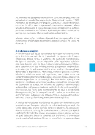 143amostragem de água bruta de sedimentos
As amostras de água podem também ser coletadas empregando-se o
método denominado Blue rayon in situ (Sakamoto & Hayatsu, 1990).
As mechas de Blue rayon (ver preparo Capítulo 3) são acondicionadas
em redes de náilon, com um peso no fundo, e estas são conectadas a
uma bóia. O conjunto é colocado no ponto de amostragem e as fibras
permanecem imersas por 24 horas. Após este período o conjunto é re-
movido e as mechas de Blue rayon levadas ao laboratório.
Maiores informações relativas a tipos de frascos empregados, arma-
zenamento e preservação das amostras estão detalhadas na Tabela A6
do Anexo 1.
6.1.5 Microbiológicos
A contaminação das águas por excretas de origem humana ou animal
pode torná-las um veículo na transmissão de agentes de doenças
infecciosas. Dessa forma, a vigilância da qualidade microbiológica
da água é essencial, sendo requerida pelas legislações aplicadas
nos mais diversos usos da água. Embora sejam disponíveis métodos
para determinação dos microrganismos patogênicos responsáveis
pelas doenças de veiculação hídrica, essas análises são complexas,
demoradas e dispendiosas. Além disso, somente pessoas e animais
infectados eliminam esses microganismos, que podem estar em
concentrações extremamente baixas nas amostras de água e requerem
métodos específicos de concentração. Por esse motivo, a pesquisa de
patógenos é realizada somente em condições específicas, por exemplo,
na ocorrência de surtos, em estudos de vigilância epidemiológica
ambiental de patógenos, estudos de avaliação de risco microbiológico,
entre outras. Na rotina para monitoramento da água e atendimento
das regulamentações de sua qualidade são realizadas as análises dos
microrganismos indicadores de poluição fecal, os quais podem indicar
o risco da presença de microrganismos enteropatogênicos.
A análise de indicadores microbianos na água é um método bastante
sensível e específico para detecção de poluição de origem fecal, não
sendo adequada a análise química para esse objetivo. As análises de-
vem ser realizadas com regularidade e frequência, uma vez que a polui-
ção fecal é intermitente e poucas amostragens podem não ser suficien-
tes para detectá-la. Deve-se, portanto, dar preferência a um método
simples, ao invés de vários métodos ou um método complexo, embora
 