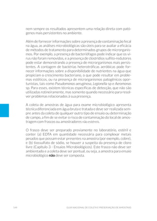 144 Guia Nacional De Coleta E Preservação De Amostras
nem sempre os resultados apresentem uma relação direta com pató-
genos mais persistentes no ambiente.
Além de fornecer informações sobre a presença de contaminação fecal
na água, as análises microbiológicas são úteis para se avaliar a eficácia
de métodos de tratamento para determinados grupos de microrganis-
mos. Por exemplo, a presença de bacteriófagos pode indicar que os ví-
rus não foram removidos, e a presença de clostrídios sulfito-redutores
pode estar demonstrando a presença de microrganismos mais persis-
tentes. A contagem de bactérias heterotróficas aeróbicas pode for-
necer informações sobre a disponibilidade de nutrientes na água que
propiciam o crescimento bacteriano, o que pode resultar em proble-
mas estéticos, ou na presença de microrganismos patogênicos opor-
tunistas, tais como Pseudomonas aeruginosa, Legionella sp e Aeromonas
sp. Para esses, existem técnicas específicas de detecção, que não são
utilizadas rotineiramente, mas somente quando necessário para resol-
ver problemas relacionados à sua presença.
A coleta de amostras de água para exame microbiológico apresenta
técnica diferenciada em água bruta e tratada e deve ser realizada sem-
pre antes da coleta de qualquer outro tipo de ensaio ou determinação
de campo, a fim de se evitar o risco de contaminação do local de amos-
tragem com frascos ou amostradores não estéreis.
O frasco deve ser preparado previamente no laboratório, estéril e
conter (a) EDTA em quantidade necessária para complexar metais
pesados que possam estar presentes na amostra (por exemplo, cobre),
e (b) tiossulfato de sódio, se houver a suspeita da presença de cloro
livre (Capítulo 3 - Ensaios Microbiológicos). Este frasco não deve ser
ambientado e a coleta deve ser pontual, ou seja, a amostra para ensaio
microbiológico não deve ser composta.
 