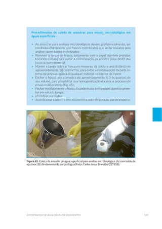 145amostragem de água bruta de sedimentos
Procedimentos de coleta de amostras para ensaio microbiológico em
águas superficiais
•	 As amostras para análises microbiológicas devem, preferencialmente, ser
recolhidas diretamente nos frascos esterilizados que serão enviadas para
análise; ou em baldes esterilizados.
•	 Remover a tampa do frasco, juntamente com o papel alumínio protetor,
tomando cuidado para evitar a contaminação da amostra pelos dedos das
luvas ou outro material;
•	 Manter a tampa sobre o frasco no momento da coleta a uma distância de
aproximadamente 10 centímetros, para evitar a contaminação da parte in-
terna da tampa ou queda de qualquer material no interior do frasco;
•	 Encher o frasco com a amostra até aproximadamente ¾ (três quartos) do
seu volume, para possibilitar sua homogeneização durante o processo de
ensaio no laboratório (Fig. 65);
•	 Fechar imediatamente o frasco, fixando muito bem o papel alumínio prote-
tor em volta da tampa;
•	 Identificar a amostra;
•	 Acondicionar a amostra em caixa térmica, sob refrigeração, para transporte.
Figura 65. Coleta de amostra de água superficial para análise microbiológica: (A) com balde de
aço inox; (B) diretamente do corpo d’água (Foto: Carlos Jesus Brandão/CETESB).
(a) (b)
 