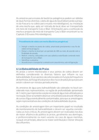 147amostragem de água bruta de sedimentos
As amostras para ensaios de bactérias patogênicas podem ser obtidas
de duas formas distintas: coleta de água do local (observando o prepa-
ro da frascaria na coleta para ensaios microbiológicos), ou instalação
de uma mecha que, após ser retirada do local, deve ser transportada
em meio de transporte Cary e Blair. Orientações para a confecção da
mecha e preparo do meio de transporte Cary e Blair encontram-se no
Capítulo 3 (Ensaios Microbiológicos).
Procedimento de coleta com mecha (Bactérias patogênicas)
•	 Imergir a mecha no ponto de coleta, amarrando previamente o seu fio de
náilon em local seguro;
•	 Deixar a mecha no local por um período de 48h ou mais, de acordo com a
finalidade do estudo;
•	 Retirar a mecha, colocando-a em saco plástico esterilizado contendo meio
de transporte Cary e Blair;
•	 Identificar a amostra;
•	 Acondicionar e transportar a amostra em caixa térmica, sob refrigeração.
6.1.6 Balneabilidade de Praias
As praias a serem monitoradas e seus pontos de coleta devem ser
definidos considerando os diversos fatores que influem na sua
balneabilidade.Essespontossãoselecionadosemfunçãodafrequência
debanhistas, dafisiografiadapraiaedosriscosdepoluiçãoquepossam
existir e devem ser revistos periodicamente.
As amostras de água para balneabilidade são coletadas no local con-
siderado mais representativo, na região de profundidade aproximada
de 1 metro,querepresentaaseçãonocorpodeáguamaisutilizadaparaa
recreação.Deve-setambémobservarcertadistânciadaáreadeinfluência
de cursos d’água eventualmente contaminados, para que as amostragens
sejam representativas das condições de balneabilidade da praia.
As condições de amostragem têm um importante papel no resultado
do monitoramento de balneabilidade e devem ser aquelas conside-
radas as mais críticas. As amostragens devem ser realizadas nos dias
de maior afluência do público às praias, geralmente aos domingos,
e preferencialmente na maré vazante no caso de águas marinhas,
na qual, em princípio, observa-se maior contribuição e menor diluição
dos efluentes.
 