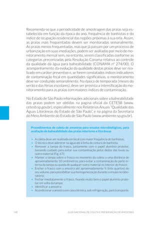 148 Guia Nacional De Coleta E Preservação De Amostras
Recomenda-se que a periodicidade de amostragem das praias seja es-
tabelecida em função da época do ano, frequência de banhistas e do
índice de ocupação residencial das regiões próximas à sua orla. Assim,
as praias mais frequentadas devem ser monitoradas semanalmente.
As praias menos frequentadas, mas que já passam por um processo de
urbanização em suas imediações, podem ser avaliadas por meio de mo-
nitoramento mensal sem, no entanto, serem classificadas conforme as
categorias preconizadas pela Resolução Conama relativa ao controle
da qualidade da água para balneabilidade (CONAMA nº 274/00). O
acompanhamento da evolução da qualidade destas praias deve ser rea-
lizado em caráter preventivo e, se forem constatados índices indicadores
de contaminação fecal em quantidades significativas, o monitoramento
deve ser conduzido semanalmente. Na época de temporada (meses do
verão e das férias escolares), deve ser prevista a intensificação do mo-
nitoramento para as praias com maiores índices de contaminação.
No Estado de São Paulo informações adicionais sobre a balneabilidade
das praias podem ser obtidas na pagina oficial da CETESB (www.
cetesb.sp.gov.br), especialmente nos Relatórios Anuais “Qualidade das
Águas Litorâneas do Estado de São Paulo”, e na página da Secretaria
do Meio Ambiente do Estado de São Paulo (www.ambiente.sp.gov.br).
Procedimentos de coleta de amostras para ensaios microbiológicos, para
avaliação de balneabilidade das praias interiores e litorâneas
•	 A coleta deve ser realizada em local com maior frequência de banhistas;
•	 O técnico deve adentrar na água até à linha de cintura do banhista;
•	 Remover a tampa do frasco, juntamente com o papel alumínio protetor,
tomando cuidado para evitar sua contaminação pelos dedos das luvas ou
outro material (Fig. 67);
•	 Manter a tampa sobre o frasco no momento da coleta a uma distância de
aproximadamente 10 centímetros, para evitar a contaminação da parte in-
terna da tampa ou queda de qualquer outro material no interior do frasco;
•	 Encher o frasco com a amostra até aproximadamente ¾ (três quartos) do
seu volume, para possibilitar sua homogeneização durante o ensaio no labo-
ratório;
•	 Fechar imediatamente o frasco, fixando muito bem o papel alumínio prote-
tor em volta da tampa;
•	 Identificar a amostra;
•	 Acondicionar a amostra em caixa térmica, sob refrigeração, para transporte.
 