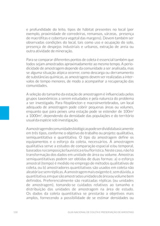 150 Guia Nacional De Coleta E Preservação De Amostras
e profundidade do leito, tipos de hábitat presentes no local (por
exemplo, proximidade de corredeiras, remansos, várzeas, presença
de macrófitas e cobertura vegetal das margens). Devem também ser
observadas condições do local, tais como uso e ocupação do solo,
presença de despejos industriais e urbanos, extração de areia ou
outra atividade de mineração.
Para se comparar diferentes pontos de coleta é essencial também que
todos sejam amostrados aproximadamente ao mesmo tempo. A perio-
dicidade de amostragem depende da comunidade a ser analisada, mas
se alguma situação atípica ocorrer, como descarga ou derramamento
de substâncias químicas, as amostragens devem ser realizadas a inter-
valos de tempo menores, de modo a acompanhar a recuperação das
comunidades.
A seleção do tamanho da estação de amostragem é influenciada pelos
grupos taxonômicos a serem estudados e pela natureza do problema
a ser investigado. Para fitoplâncton e macroinvertebrados, um local
adequado de amostragem pode cobrir pequenas áreas ou volumes,
enquanto que para peixes uma estação pode se estender de 100m2
a 1000m2
, dependendo da densidade das populações e do território
usual da espécie sob investigação.
Aamostragemdecomunidadesbiológicaspodeserdivididabasicamente
em três tipos, conforme o objetivo do trabalho ou projeto: qualitativa,
semiquantitativa e quantitativa. O tipo da amostragem define os
equipamentos e o esforço da coleta, necessários. A amostragem
qualitativa serve a estudos de comparação espacial e/ou temporal,
baseadosnacomposiçãofaunísticae/ouflorística.Nestecaso,nãohá
transformação dos dados em unidade de área ou volume. Amostras
semiquantitativas podem ser obtidas de duas formas: a) o esforço
amostral (tempo) é medido no emprego de métodos qualitativos de
coleta, ou b) amostradores quantitativos são usados em coleta não
aleatóriaesemréplicas.Aamostragemmaisexigenteé,semdúvida,a
quantitativa,emquesãoamostradasunidadesdeáreaouvolumebem
definidos. Preferencialmente são realizadas réplicas (ou unidades
de amostragem), tomando-se cuidados relativos ao tamanho e
distribuição das unidades de amostragem na área de estudo.
Os dados da coleta quantitativa se prestarão a objetivos mais
amplos, fornecendo a possibilidade de se estimar densidades ou
 