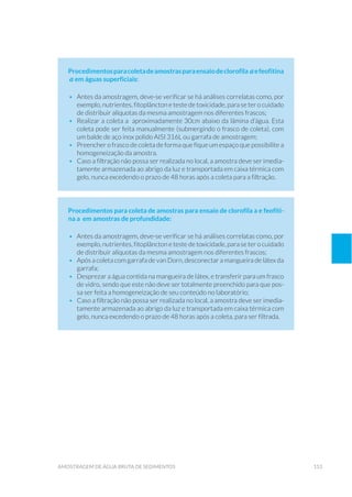 153amostragem de água bruta de sedimentos
Procedimentosparacoletadeamostrasparaensaiodeclorofila aefeofitina
a em águas superficiais:
•	 Antes da amostragem, deve-se verificar se há análises correlatas como, por
exemplo, nutrientes, fitoplâncton e teste de toxicidade, para se ter o cuidado
de distribuir alíquotas da mesma amostragem nos diferentes frascos;
•	 Realizar a coleta a aproximadamente 30cm abaixo da lâmina d’água. Esta
coleta pode ser feita manualmente (submergindo o frasco de coleta), com
um balde de aço inox polido AISI 316L ou garrafa de amostragem;
•	 Preencher o frasco de coleta de forma que fique um espaço que possibilite a
homogeneização da amostra.
•	 Caso a filtração não possa ser realizada no local, a amostra deve ser imedia-
tamente armazenada ao abrigo da luz e transportada em caixa térmica com
gelo, nunca excedendo o prazo de 48 horas após a coleta para a filtração.
Procedimentos para coleta de amostras para ensaio de clorofila a e feofiti-
na a em amostras de profundidade:
•	 Antes da amostragem, deve-se verificar se há análises correlatas como, por
exemplo, nutrientes, fitoplâncton e teste de toxicidade, para se ter o cuidado
de distribuir alíquotas da mesma amostragem nos diferentes frascos;
•	 Após a coleta com garrafa de van Dorn, desconectar a mangueira de látex da
garrafa;
•	 Desprezar a água contida na mangueira de látex, e transferir para um frasco
de vidro, sendo que este não deve ser totalmente preenchido para que pos-
sa ser feita a homogeneização de seu conteúdo no laboratório;
•	 Caso a filtração não possa ser realizada no local, a amostra deve ser imedia-
tamente armazenada ao abrigo da luz e transportada em caixa térmica com
gelo, nunca excedendo o prazo de 48 horas após a coleta, para ser filtrada.
 