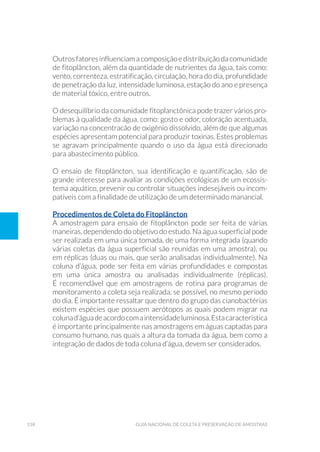 158 Guia Nacional De Coleta E Preservação De Amostras
Outrosfatoresinfluenciamacomposiçãoedistribuiçãodacomunidade
de fitoplâncton, além da quantidade de nutrientes da água, tais como:
vento, correnteza, estratificação, circulação, hora do dia, profundidade
de penetração da luz, intensidade luminosa, estação do ano e presença
de material tóxico, entre outros.
O desequilíbrio da comunidade fitoplanctônica pode trazer vários pro-
blemas à qualidade da água, como: gosto e odor, coloração acentuada,
variação na concentracão de oxigênio dissolvido, além de que algumas
espécies apresentam potencial para produzir toxinas. Estes problemas
se agravam principalmente quando o uso da água está direcionado
para abastecimento público.
O ensaio de fitoplâncton, sua identificação e quantificação, são de
grande interesse para avaliar as condições ecológicas de um ecossis-
tema aquático, prevenir ou controlar situações indesejáveis ou incom-
patíveis com a finalidade de utilização de um determinado manancial.
Procedimentos de Coleta do Fitoplâncton
A amostragem para ensaio de fitoplâncton pode ser feita de várias
maneiras, dependendo do objetivo do estudo. Na água superficial pode
ser realizada em uma única tomada, de uma forma integrada (quando
várias coletas da água superficial são reunidas em uma amostra), ou
em réplicas (duas ou mais, que serão analisadas individualmente). Na
coluna d’água, pode ser feita em várias profundidades e compostas
em uma única amostra ou analisadas individualmente (réplicas).
É recomendável que em amostragens de rotina para programas de
monitoramento a coleta seja realizada, se possível, no mesmo período
do dia. É importante ressaltar que dentro do grupo das cianobactérias
existem espécies que possuem aerótopos as quais podem migrar na
colunad’águadeacordocomaintensidadeluminosa.Estacaracterística
é importante principalmente nas amostragens em águas captadas para
consumo humano, nas quais a altura da tomada da água, bem como a
integração de dados de toda coluna d’água, devem ser considerados.
 
