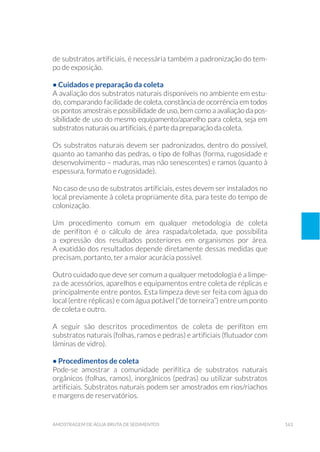 163amostragem de água bruta de sedimentos
de substratos artificiais, é necessária também a padronização do tem-
po de exposição.
• Cuidados e preparação da coleta
A avaliação dos substratos naturais disponíveis no ambiente em estu-
do, comparando facilidade de coleta, constância de ocorrência em todos
os pontos amostrais e possibilidade de uso, bem como a avaliação da pos-
sibilidade de uso do mesmo equipamento/aparelho para coleta, seja em
substratos naturais ou artificiais, é parte da preparação da coleta.
Os substratos naturais devem ser padronizados, dentro do possível,
quanto ao tamanho das pedras, o tipo de folhas (forma, rugosidade e
desenvolvimento – maduras, mas não senescentes) e ramos (quanto à
espessura, formato e rugosidade).
No caso de uso de substratos artificiais, estes devem ser instalados no
local previamente à coleta propriamente dita, para teste do tempo de
colonização.
Um procedimento comum em qualquer metodologia de coleta
de perifíton é o cálculo de área raspada/coletada, que possibilita
a expressão dos resultados posteriores em organismos por área.
A exatidão dos resultados depende diretamente dessas medidas que
precisam, portanto, ter a maior acurácia possível.
Outro cuidado que deve ser comum a qualquer metodologia é a limpe-
za de acessórios, aparelhos e equipamentos entre coleta de réplicas e
principalmente entre pontos. Esta limpeza deve ser feita com água do
local (entre réplicas) e com água potável (“de torneira”) entre um ponto
de coleta e outro.
A seguir são descritos procedimentos de coleta de perifíton em
substratos naturais (folhas, ramos e pedras) e artificiais (flutuador com
lâminas de vidro).
• Procedimentos de coleta
Pode-se amostrar a comunidade perifítica de substratos naturais
orgânicos (folhas, ramos), inorgânicos (pedras) ou utilizar substratos
artificiais. Substratos naturais podem ser amostrados em rios/riachos
e margens de reservatórios.
 