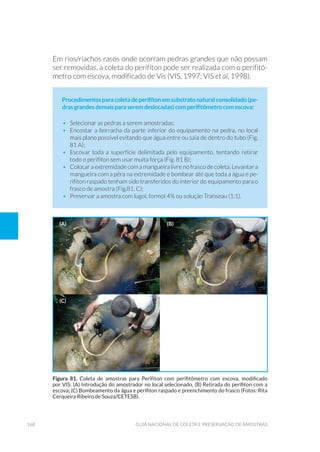 168 Guia Nacional De Coleta E Preservação De Amostras
Em rios/riachos rasos onde ocorram pedras grandes que não possam
ser removidas, a coleta do perifíton pode ser realizada com o perifitô-
metro com escova, modificado de Vis (VIS, 1997; VIS et al, 1998).
Procedimentosparacoletadeperifítonemsubstratonaturalconsolidado(pe-
dras grandes demais para serem deslocadas) com perifitômetro com escova:
•	 Selecionar as pedras a serem amostradas;
•	 Encostar a borracha da parte inferior do equipamento na pedra, no local
mais plano possível evitando que água entre ou saia de dentro do tubo (Fig.
81 A);
•	 Escovar toda a superfície delimitada pelo equipamento, tentando retirar
todo o perifíton sem usar muita força (Fig. 81 B);
•	 Colocar a extremidade com a mangueira livre no frasco de coleta. Levantar a
mangueira com a pêra na extremidade e bombear até que toda a água e pe-
rifíton raspado tenham sido transferidos do interior do equipamento para o
frasco de amostra (Fig.81, C);
•	 Preservar a amostra com lugol, formol 4% ou solução Transeau (1:1).
Figura 81. Coleta de amostras para Perifíton com perifitômetro com escova, modificado
por VIS: (A) Introdução do amostrador no local selecionado, (B) Retirada do perifiton com a
escova; (C) Bombeamento da água e perifiton raspado e preenchimento do frasco (Fotos: Rita
Cerqueira Ribeiro de Souza/CETESB).
(a) (b)
(C)
 