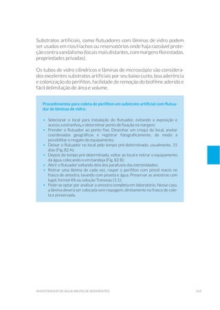 169amostragem de água bruta de sedimentos
Substratos artificiais, como flutuadores com lâminas de vidro podem
ser usados em rios/riachos ou reservatórios onde haja razoável prote-
ção contra vandalismo (locais mais distantes, com margens florestadas,
propriedades privadas).
Os tubos de vidro cilíndricos e lâminas de microscópio são considera-
dos excelentes substratos artificiais por seu baixo custo, boa aderência
e colonização do perifíton, facilidade de remoção do biofilme aderido e
fácil delimitação de área e volume.
Procedimentos para coleta de perifíton em substrato artificial com flutua-
dor de lâminas de vidro:
•	 Selecionar o local para instalação do flutuador, evitando a exposição e
acesso a estranhos, e determinar ponto de fixação na margem;
•	 Prender o flutuador ao ponto fixo. Desenhar um croqui do local, anotar
coordenadas geográficas e registrar fotograficamente, de modo a
possibilitar o resgate do equipamento;
•	 Deixar o flutuador no local pelo tempo pré-determinado, usualmente, 15
dias (Fig. 82 A);
•	 Depois do tempo pré-determinado, voltar ao local e retirar o equipamento
da água, colocando-o em bandeja (Fig. 82 B);
•	 Abrir o flutuador soltando dois dos parafusos das extremidades;
•	 Retirar uma lâmina de cada vez, raspar o perifíton com pincel macio no
frasco de amostra, lavando com pisseta e água. Preservar as amostras com
lugol, formol 4% ou solução Transeau (1:1);
•	 Pode-se optar por analisar a amostra completa em laboratório. Nesse caso,
a lâmina deverá ser colocada sem raspagem, diretamente no frasco de cole-
ta e preservada.
 