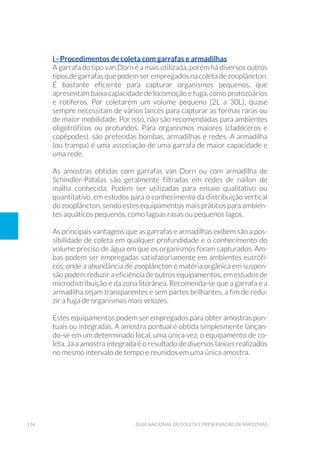 174 Guia Nacional De Coleta E Preservação De Amostras
i - Procedimentos de coleta com garrafas e armadilhas
A garrafa do tipo van Dorn é a mais utilizada, porém há diversos outros
tipos de garrafas que podem ser empregados na coleta de zooplâncton.
É bastante eficiente para capturar organismos pequenos, que
apresentam baixa capacidade de locomoção e fuga, como protozoários
e rotíferos. Por coletarem um volume pequeno (2L a 30L), quase
sempre necessitam de vários lances para capturar as formas raras ou
de maior mobilidade. Por isso, não são recomendadas para ambientes
oligotróficos ou profundos. Para organismos maiores (cladóceros e
copépodes), são preferidas bombas, armadilhas e redes. A armadilha
(ou trampa) é uma associação de uma garrafa de maior capacidade e
uma rede.
As amostras obtidas com garrafas van Dorn ou com armadilha de
Schindler-Patalas são geralmente filtradas em redes de náilon de
malha conhecida. Podem ser utilizadas para ensaio qualitativo ou
quantitativo, em estudos para o conhecimento da distribuição vertical
do zooplâncton, sendo estes equipamentos mais práticos para ambien-
tes aquáticos pequenos, como lagoas rasas ou pequenos lagos.
As principais vantagens que as garrafas e armadilhas exibem são a pos-
sibilidade de coleta em qualquer profundidade e o conhecimento do
volume preciso de água em que os organismos foram capturados. Am-
bas podem ser empregadas satisfatoriamente em ambientes eutrófi-
cos, onde a abundância de zooplâncton e matéria orgânica em suspen-
são podem reduzir a eficiência de outros equipamentos, em estudos de
microdistribuição e da zona litorânea. Recomenda-se que a garrafa e a
armadilha sejam transparentes e sem partes brilhantes, a fim de redu-
zir a fuga de organismos mais velozes.
Estes equipamentos podem ser empregados para obter amostras pon-
tuais ou integradas. A amostra pontual é obtida simplesmente lançan-
do-se em um determinado local, uma única vez, o equipamento de co-
leta. Já a amostra integrada é o resultado de diversos lances realizados
no mesmo intervalo de tempo e reunidos em uma única amostra.
 