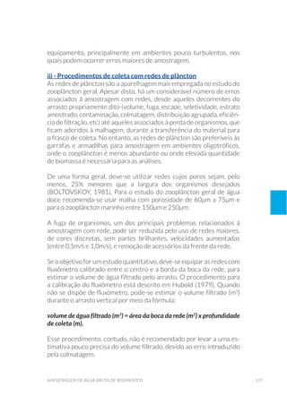 177amostragem de água bruta de sedimentos
equipamento, principalmente em ambientes pouco turbulentos, nos
quais podem ocorrer erros maiores de amostragem.
iii - Procedimentos de coleta com redes de plâncton
As redes de plâncton são a aparelhagem mais empregada no estudo do
zooplâncton geral. Apesar disto, há um considerável número de erros
associados à amostragem com redes, desde aqueles decorrentes do
arrasto propriamente dito (volume, fuga, escape, seletividade, estrato
amostrado, contaminação, colmatagem, distribuição agrupada, eficiên-
cia de filtração, etc) até aqueles associados à perda de organismos, que
ficam aderidos à malhagem, durante a transferência do material para
o frasco de coleta. No entanto, as redes de plâncton são preferíveis às
garrafas e armadilhas para amostragem em ambientes oligotróficos,
onde o zooplâncton é menos abundante ou onde elevada quantidade
de biomassa é necessária para as análises.
De uma forma geral, deve-se utilizar redes cujos poros sejam, pelo
menos, 25% menores que a largura dos organismos desejados
(BOLTOVSKOY, 1981). Para o estudo do zooplâncton geral de água
doce recomenda-se usar malha com porosidade de 60µm a 75µm e
para o zooplâncton marinho entre 150µm e 250µm.
A fuga de organismos, um dos principais problemas relacionados à
amostragem com rede, pode ser reduzida pelo uso de redes maiores,
de cores discretas, sem partes brilhantes, velocidades aumentadas
(entre 0,5m/s e 1,0m/s), e remoção de acessórios da frente da rede.
Se o objetivo for um estudo quantitativo, deve-se equipar as redes com
fluxômetro calibrado entre o centro e a borda da boca da rede, para
estimar o volume de água filtrado pelo arrasto. O procedimento para
a calibração do fluxômetro está descrito em Hubold (1979). Quando
não se dispõe de fluxômetro, pode-se estimar o volume filtrado (m3
)
durante o arrasto vertical por meio da fórmula:
volume de água filtrado (m3
) = área da boca da rede (m2
) x profundidade
de coleta (m).
Esse procedimento, contudo, não é recomendado por levar a uma es-
timativa pouco precisa do volume filtrado, devido ao erro introduzido
pela colmatagem.
 
