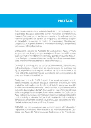 Entre os desafios da área ambiental do País, o conhecimento sobre
a qualidade das águas está entre os mais relevantes e emblemáticos.
Informações esparsas ou inexistentes, ausência de redes de monito-
ramento adequadas em termos de frequência, parâmetros e repre-
sentatividade em número de pontos de amostragem dificultam um
diagnóstico mais preciso sobre a realidade da condição da qualidade
dos corpos hídricos brasileiros.
O Programa Nacional de Avaliação da Qualidade das Águas (PNQA)
surge da percepção de que a gestão integrada dos recursos hídricos re-
quer sistemático monitoramento tanto da quantidade quanto da quali-
dade das águas, para contribuir com os objetivos de uma economia em
base ambientalmente sustentável e socialmente justa.
O PNQA é um Programa de parcerias, que envolve, além da ANA,
outras instituições relacionadas ao monitoramento de qualidade das
águas, especialmente os órgãos estaduais de recursos hídricos e de
meio ambiente, as companhias de saneamento e as concessionárias de
empreendimentos hidrelétricos.
O objetivo central do PNQA é prover à sociedade um conhecimento
adequado sobre a qualidade das águas superficiais brasileiras, de forma
a subsidiar os tomadores de decisão, contribuindo, assim, com a gestão
sustentável dos recursos hídricos. Com isso, o PNQA pretende qualificar
a atuação dos estados e da ANA. Seus objetivos específicos são: eliminar
as lacunas geográficas e temporais no monitoramento de Qualidade de
Água no Brasil; aumentar a confiabilidade das informações geradas sobre
qualidadedeágua;tornarosdadoseasinformaçõesdequalidadedeágua
comparáveis em âmbito nacional; e avaliar, divulgar e disponibilizar à so-
ciedade as informações de qualidade de água.
O PNQA está estruturado em quatro componentes: a) Elaboração e
Implementação de uma Rede Nacional de Monitoramento de Qua-
lidade das Águas; b) Padronização de Parâmetros e de Procedimen-
prefácio
 