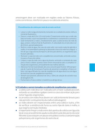 179amostragem de água bruta de sedimentos
amostragem deve ser realizado em regiões onde os fatores físicos,
como correntezas, interferem pouco na coleta da amostra.
Procedimentos de coleta por meio de arrasto vertical:
•	 Lançar a rede na água lentamente, tomando-se o cuidado de anotar a leitura
inicial do fluxômetro;
•	 Descer a rede até 0,5m-1,0 m do fundo. É importante evitar que a rede não
bata no fundo, o que ressuspenderia o sedimento e contaminaria a amostra;
•	 Subir lentamente a rede e, imediatamente após a saída da boca da rede da
água, anotar a leitura final do fluxômetro. A velocidade do arrasto deve ser
de 0,5m/s, aproximadamente;
•	 Retirar a rede da água. No caso da rede subir com muito material aderido à
malha, é recomendável submergí-la (deixando a boca da rede fora d’água) a
fim de que a água do local empurre, de fora para dentro, os organismos que
ficaram aderidos;
•	 Remover o copo da rede com o zooplâncton concentrado, vertendo a amos-
tra para o frasco de coleta;
•	 Limpar o copo da rede com a água da pisseta, vertendo o conteúdo do copo
para o frasco coletor quantas vezes forem necessárias para a completa re-
moção dos organismos, principalmente das malhas laterais;
•	 Adicionar formol neutralizado até uma concentração final de 10% (propor-
ção de 1 parte de formol para 9 partes de amostra) e completar o frasco co-
letor com água filtrada (no caso de zooplâncton de água doce) ou com água
do local (no caso de zooplâncton marinho);
•	 Sempre que possível, adicionar de 5mL a 10mL de solução do corante rosa
de bengala 0,1%;
•	 Fechar bem o frasco coletor e mantê-lo ao abrigo da luz.
(c) Cuidados a serem tomados na coleta de zooplâncton com redes:
•	 a coleta com rede deve ser realizada com o maior cuidado possível,
evitando-se sacudidas e golpes contra o casco da embarcação para
evitar fuga dos organismos;
•	 os arrastos com redes finas devem ser suficientemente breves para
não permitir o entupimento da malha (colmatagem);
•	 as redes devem ser inspecionadas entre uma coleta e outra, a fim
de verificar a existência de furos ou outro tipo de dano à malha, o
que exigiria correção imediata;
•	 é importante limpar a rede entre dois pontos de coleta com água do
local; esse procedimento ajuda na desobstrução dos poros do cone
filtrante (caso estejam um pouco entupidos) e evita a contaminação
pela presença de organismos de outro local.
 