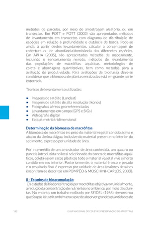 182 Guia Nacional De Coleta E Preservação De Amostras
métodos de parcelas, por meio de amostragem aleatória, ou em
transectos. Em Pott e Pott (2003) são apresentados métodos
de levantamento em transectos com diagrama de distribuição de
espécies em relação à profundidade e distância da borda. Pode-se
ainda, a partir destes levantamentos, calcular a porcentagem de
cobertura ou de abundância/dominância das diferentes espécies.
Em APHA (2005), são apresentados métodos de mapeamento,
incluindo o sensoriamento remoto, métodos de levantamento
das populações de macrófitas aquáticas, metodologias de
coleta e abordagens quantitativas, bem como métodos para a
avaliação de produtividade. Para avaliações de biomassa deve-se
considerar que a biomassa de plantas enraizadas está em grande parte
enterrada.
Técnicas de levantamento utilizadas:
•	 Imagens de satélite (Landsat)
•	 Imagens de satélite de alta resolução (Ikonos)
•	 Fotografias aéreas georreferenciadas
•	 Levantamentos em campo (GPS e SIGs)
•	 Videografia digital
•	 Ecobatimetria tridimensional
Determinação da biomassa de macrófitas
A biomassa de macrófitas é o peso do material vegetal contido acima e
abaixo da lâmina d’água, inclusive do material presente no interior do
sedimento, expresso por unidade de área.
Por intermédio de um amostrador de área conhecida, um quadro ou
parcela introduzida no local selecionado do banco de macrófitas aquá-
ticas, coleta-se em sacos plásticos todo o material vegetal vivo e morto
contido em seu interior. Posteriormente, o material é seco e pesado
e o resultado final é expresso por unidade de área (maiores detalhes
encontram-se descritos em POMPÊO & MOSCHINI-CARLOS, 2003).
ii - Estudos de bioacumulação
Osestudosdebioconcentraçãopormacrófitasobjetivavam,inicialmente,
a redução da concentração de nutrientes no ambiente, por meio das plan-
tas. No entanto, um trabalho realizado por Seidel (1966) demonstrou
queScirpuslacustritambémeracapazdeabsorvergrandesquantidadesde
 