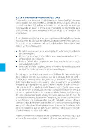 184 Guia Nacional De Coleta E Preservação De Amostras
6.1.7.6 Comunidade Bentônica de Água Doce
Em projetos que integrem ensaios químicos, físicos, biológicos e eco-
toxicológicos dos sedimentos, a coleta de amostras para ensaio da
comunidade bentônica deve anteceder as dos demais parâmetros,
minimizando-se assim o efeito da perturbação do sedimento pelo
equipamento de coleta, que pode provocar a fuga ou a “lavagem” dos
organismos.
A escolha do amostrador a ser empregado na coleta da fauna bentô-
nica depende do objetivo do trabalho, do tipo de ambiente a ser estu-
dado e do substrato encontrado no local de coleta. Os amostradores
podem ser classificados em:
•	 Pegador - captura, em área, uma porção do sedimento do ambiente
em amostragem;
•	 Corer - captura, em profundidade, uma porção do sedimento do
ambiente em amostragem;
•	 Rede e Delimitador - capturam, em área, mediante perturbação
manual do substrato; e
•	 Substrato artificial - captura, como armadilha de colonização, sem
destruir ou perturbar o ambiente em amostragem.
Amostragens qualitativas e semiquantitativas de bentos de água
doce podem ser obtidas com o uso de qualquer tipo de amos-
trador, mas no segundo caso, o esforço amostral, em geral me-
dido como tempo de coleta para redes ou número de unidades
amostrais para pegadores, corer, delimitadores e substratos ar-
tificiais, deverá ser padronizado. Amostragens deste tipo em ge-
ral se destinam a um levantamento faunístico completo, em que
todos os tipos de habitat do ponto de coleta devem ser investiga-
dos, mesmo que para isso seja necessária a utilização de mais de
um método e/ou equipamento. Comparações entre pontos de co-
leta diferentes só serão válidas quando habitats similares forem
considerados. Embora este tipo de coleta consuma menos tempo,
a experiência e habilidade do operador tornam-se fundamentais,
pois é necessário que se defina, em campo, todos os diferentes ti-
pos de habitat a serem amostrados.
No ensaio de bentos a pegada total é considerada, inclusive a água que
acompanha a amostra e o material orgânico e inorgânico grosseiro.
 