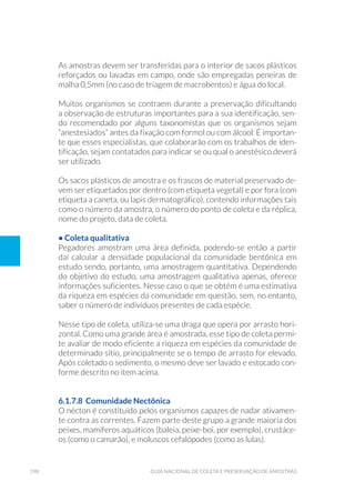198 Guia Nacional De Coleta E Preservação De Amostras
As amostras devem ser transferidas para o interior de sacos plásticos
reforçados ou lavadas em campo, onde são empregadas peneiras de
malha 0,5mm (no caso de triagem de macrobentos) e água do local.
Muitos organismos se contraem durante a preservação dificultando
a observação de estruturas importantes para a sua identificação, sen-
do recomendado por alguns taxonomistas que os organismos sejam
“anestesiados” antes da fixação com formol ou com álcool. É importan-
te que esses especialistas, que colaborarão com os trabalhos de iden-
tificação, sejam contatados para indicar se ou qual o anestésico deverá
ser utilizado.
Os sacos plásticos de amostra e os frascos de material preservado de-
vem ser etiquetados por dentro (com etiqueta vegetal) e por fora (com
etiqueta a caneta, ou lapis dermatográfico), contendo informações tais
como o número da amostra, o número do ponto de coleta e da réplica,
nome do projeto, data de coleta.
• Coleta qualitativa
Pegadores amostram uma área definida, podendo-se então a partir
daí calcular a densidade populacional da comunidade bentônica em
estudo sendo, portanto, uma amostragem quantitativa. Dependendo
do objetivo do estudo, uma amostragem qualitativa apenas, oferece
informações suficientes. Nesse caso o que se obtém é uma estimativa
da riqueza em espécies da comunidade em questão, sem, no entanto,
saber o número de indivíduos presentes de cada espécie.
Nesse tipo de coleta, utiliza-se uma draga que opera por arrasto hori-
zontal. Como uma grande área é amostrada, esse tipo de coleta permi-
te avaliar de modo eficiente a riqueza em espécies da comunidade de
determinado sítio, principalmente se o tempo de arrasto for elevado.
Após coletado o sedimento, o mesmo deve ser lavado e estocado con-
forme descrito no item acima.
6.1.7.8 Comunidade Nectônica
O nécton é constituído pelos organismos capazes de nadar ativamen-
te contra as correntes. Fazem parte deste grupo a grande maioria dos
peixes, mamíferos aquáticos (baleia, peixe-boi, por exemplo), crustáce-
os (como o camarão), e moluscos cefalópodes (como as lulas).
 