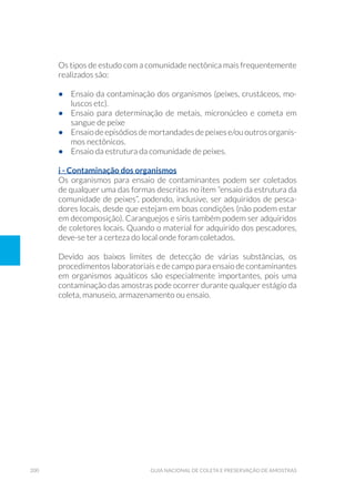 200 Guia Nacional De Coleta E Preservação De Amostras
Os tipos de estudo com a comunidade nectônica mais frequentemente
realizados são:
•	 Ensaio da contaminação dos organismos (peixes, crustáceos, mo-
luscos etc).
•	 Ensaio para determinação de metais, micronúcleo e cometa em
sangue de peixe
•	 Ensaio de episódios de mortandades de peixes e/ou outros organis-
mos nectônicos.
•	 Ensaio da estrutura da comunidade de peixes.
i - Contaminação dos organismos
Os organismos para ensaio de contaminantes podem ser coletados
de qualquer uma das formas descritas no item “ensaio da estrutura da
comunidade de peixes”, podendo, inclusive, ser adquiridos de pesca-
dores locais, desde que estejam em boas condições (não podem estar
em decomposição). Caranguejos e siris também podem ser adquiridos
de coletores locais. Quando o material for adquirido dos pescadores,
deve-se ter a certeza do local onde foram coletados.
Devido aos baixos limites de detecção de várias substâncias, os
procedimentos laboratoriais e de campo para ensaio de contaminantes
em organismos aquáticos são especialmente importantes, pois uma
contaminação das amostras pode ocorrer durante qualquer estágio da
coleta, manuseio, armazenamento ou ensaio.
 