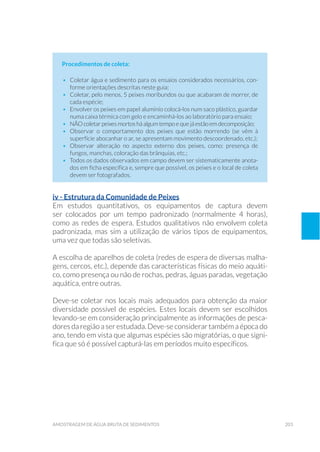 203amostragem de água bruta de sedimentos
Procedimentos de coleta:
•	 Coletar água e sedimento para os ensaios considerados necessários, con-
forme orientações descritas neste guia;
•	 Coletar, pelo menos, 5 peixes moribundos ou que acabaram de morrer, de
cada espécie;
•	 Envolver os peixes em papel alumínio colocá-los num saco plástico, guardar
numa caixa térmica com gelo e encaminhá-los ao laboratório para ensaio;
•	 NÃO coletar peixes mortos há algum tempo e que já estão em decomposição;
•	 Observar o comportamento dos peixes que estão morrendo (se vêm à
superfície abocanhar o ar, se apresentam movimento descoordenado, etc.);
•	 Observar alteração no aspecto externo dos peixes, como: presença de
fungos, manchas, coloração das brânquias, etc.;
•	 Todos os dados observados em campo devem ser sistematicamente anota-
dos em ficha específica e, sempre que possível, os peixes e o local de coleta
devem ser fotografados.
iv - Estrutura da Comunidade de Peixes
Em estudos quantitativos, os equipamentos de captura devem
ser colocados por um tempo padronizado (normalmente 4 horas),
como as redes de espera. Estudos qualitativos não envolvem coleta
padronizada, mas sim a utilização de vários tipos de equipamentos,
uma vez que todas são seletivas.
A escolha de aparelhos de coleta (redes de espera de diversas malha-
gens, cercos, etc.), depende das características físicas do meio aquáti-
co, como presença ou não de rochas, pedras, águas paradas, vegetação
aquática, entre outras.
Deve-se coletar nos locais mais adequados para obtenção da maior
diversidade possível de espécies. Estes locais devem ser escolhidos
levando-se em consideração principalmente as informações de pesca-
dores da região a ser estudada. Deve-se considerar também a época do
ano, tendo em vista que algumas espécies são migratórias, o que signi-
fica que só é possível capturá-las em períodos muito específicos.
 