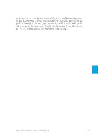 207amostragem de água bruta de sedimentos
de teflon. No caso de metais, como sódio, lítio e potássio, recomenda-
se que as amostras sejam acondicionadas em frascos de polietileno ou
polipropileno, pois os mesmos podem ser adsorvidos em superfícies de
vidro ou aumentar sua concentração por absorção. Os ensaios, tipos
de frascos, prazo de análises, encontram-se no Anexo 1.
 