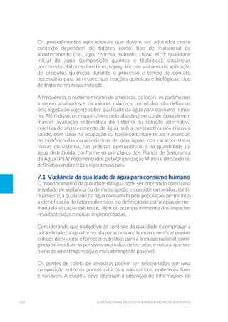 210 Guia Nacional De Coleta E Preservação De Amostras
Os procedimentos operacionais que devem ser adotados nesse
contexto dependem de fatores como: tipo de manancial de
abastecimento (rio, lago, represa, subsolo, chuva etc.); qualidade
inicial da água (composição química e biológica); distâncias
percorridas; fatores climáticos, topográficos e ambientais; aplicação
de produtos químicos durante o processo e tempo de contato
necessário para as respectivas reações químicas e biológicas; tipo
de tratamento requerido etc.
A frequência, o número mínimo de amostras, os locais, os parâmetros
a serem analisados e os valores máximos permitidos são definidos
pela legislação vigente sobre qualidade da água para consumo huma-
no. Além disso, os responsáveis pelo abastecimento de água devem
manter avaliação sistemática do sistema ou solução alternativa
coletiva de abastecimento de água, sob a perspectiva dos riscos à
saúde, com base na ocupação da bacia contribuinte ao manancial,
no histórico das características de suas águas, nas características
físicas do sistema, nas práticas operacionais e na quantidade da
água distribuída, conforme os princípios dos Planos de Segurança
da Água (PSA) recomendados pela Organização Mundial de Saúde ou
definidos em diretrizes vigentes no país.
7.1 Vigilância da qualidade da água para consumo humano
O monitoramento da qualidade da água pode ser entendido como uma
atividade de vigilância ou de investigação e consiste em avaliar, conti-
nuamente, a qualidade da água consumida pela população, permitindo
a identificação de fatores de riscos e a definição de estratégias de me-
lhoria da situação existente, além do acompanhamento dos impactos
resultantes das medidas implementadas.
Considerando que o objetivo do controle da qualidade é comprovar a
potabilidade da água fornecida para consumo humano, verificar pontos
críticos do sistema e fornecer subsídios para a área operacional, corri-
gindo de imediato as possíveis anomalias detectadas, é natural que seu
plano de amostragem seja o mais abrangente possível.
Os pontos de coleta de amostras podem ser selecionados por uma
composição entre os pontos críticos e não críticos, endereços fixos
e variáveis. A escolha deve objetivar a obtenção de informações do
 