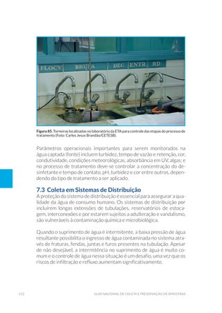 212 Guia Nacional De Coleta E Preservação De Amostras
Parâmetros operacionais importantes para serem monitorados na
água captada (fonte) incluem turbidez, tempo de vazão e retenção, cor,
condutividade, condições meteorológicas, absorbância em UV, algas; e
no processo de tratamento deve-se controlar a concentração do de-
sinfetante e tempo de contato, pH, turbidez e cor entre outros, depen-
dendo do tipo de tratamento a ser aplicado.
7.3 Coleta em Sistemas de Distribuição
A proteção do sistema de distribuição é essencial para assegurar a qua-
lidade da água de consumo humano. Os sistemas de distribuição por
incluírem longas extensões de tubulações, reservatórios de estoca-
gem, interconexões e por estarem sujeitos a adulteração e vandalismo,
são vulneráveis à contaminação química e microbiológica.
Quando o suprimento de água é intermitente, a baixa pressão de água
resultante possibilita o ingresso de água contaminada no sistema atra-
vés de fraturas, fendas, juntas e furos presentes na tubulação. Apesar
de não desejável, a intermitência no suprimento de água é muito co-
mum e o controle de água nessa situação é um desafio, uma vez que os
riscos de infiltração e refluxo aumentam significativamente.
Figura 85. Torneiras localizadas no laboratório da ETA para controle das etapas do processo de
tratamento (Foto: Carlos Jesus Brandão/CETESB).
 
