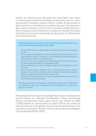 217amostragem de águaS para abastecimento público
Utilizar um conjunto para cada ponto de amostragem, para evitar
a contaminação cruzada de um ponto de coleta para outro e, conse-
quentemente, da própria amostra. Descer o balde até que afunde na
água evitando-se o contato com as paredes do poço e da corda com a
água. Após enchimento, retirá-lo com os mesmos cuidados. Realizar a
determinação de cloro residual livre se o poço for clorado. Para coleta
de amostras em veículo transportador de água, pode ser adotado esse
mesmo procedimento.
Procedimento de coleta em ETA, rede de distribuição, reservatórios ou so-
luções alternativas de abastecimento público
•	 Encher todos os frascos diretamente da torneira ou com auxílio de equipa-
mentos;
•	 Para o ensaio microbiológico1
, remover a tampa do frasco juntamente com o
papel alumínio protetor, mantendo-a a uma distância de aproximadamente
10 centímetros, para evitar contaminação;
•	 Encher o frasco com a amostra até aproximadamente ¾ (três quartos) do
seu volume, para possibilitar sua homogeneização;
•	 Fechar imediatamente o frasco, fixando o papel alumínio protetor em volta
da tampa;
•	 Para os demais ensaios, repetir o item 1 acima, até que todos os frascos
estejam com o volume necessário para os ensaios. No caso de compostos
orgânicos voláteis, não deverá haver espaço vazio;
•	 Preservar as amostras conforme “Anexo e acondicioná-las em caixa térmica,
sob refrigeração para transporte.
1
O frasco para ensaio microbiológico não deve ser ambientado. A coleta deve
ser realizada sempre antes de qualquer outro procedimento e a amostra não
pode ser composta.
Parapesquisademicrorganismospatogênicosemáguatratadagrandes
volumes devem ser analisados considerando a baixa concentração
desses microrganismos nessas águas. Nesse caso volumes de 400L
a 1000L devem ser concentrados na própria ETA ou nos pontos da
rede de interesse, empregando sistemas específicos de filtração, com
cartuchos e membranas filtrantes variáveis de acordo com o patógeno
a ser pesquisado (APHA, 2005).
 