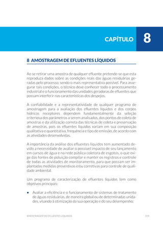 219amostragem de efluentes líquidos
8 AMOSTRAGEM DE EFLUENTES LÍQUIDOS
Ao se retirar uma amostra de qualquer efluente pretende-se que esta
reproduza dados sobre as condições reais das águas residuárias ge-
radas pelo processo, sendo o mais representativa possível. Para asse-
gurar tais condições, o técnico deve conhecer todo o processamento
industrial e o funcionamento das unidades geradoras de efluentes que
possam interferir nas características dos despejos.
A confiabilidade e a representatividade de qualquer programa de
amostragem para a avaliação dos efluentes líquidos e dos corpos
hídricos receptores dependem fundamentalmente da seleção
criteriosa dos parâmetros a serem analisados, dos pontos de coleta de
amostras e da utilização correta das técnicas de coleta e preservação
de amostras, pois os efluentes líquidos variam em sua composição
qualitativa e quantitativa, frequência e tipo de emissão, de acordo com
as atividades desenvolvidas.
A importância da análise dos efluentes líquidos tem aumentado de-
vido a necessidade de avaliar o possível impacto de seu lançamento
em cursos de água e na rede pública coletora de esgotos, o que exi-
ge das fontes de poluição compilar e manter os registros e controle
de todas as atividades de monitoramento, para que possam ser im-
plantadas medidas preventivas e/ou corretivas para controle de quali-
dade ambiental.
Um programa de caracterização de efluentes líquidos tem como
objetivos principais:
•	 Avaliar a eficiência e o funcionamento de sistemas de tratamento
de águas residuárias, de maneira global ou de determinadas unida-
des, visando à otimização da sua operação e do seu desempenho;
capítulo 8
 
