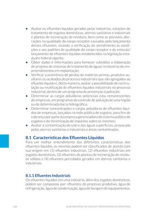 220 Guia Nacional De Coleta E Preservação De Amostras
•	 Avaliar os efluentes líquidos gerados pelas indústrias, estações de
tratamento de esgotos domésticos, aterros sanitários e industriais
e plantas de incineração de resíduos, bem como as possíveis alte-
rações na qualidade do corpo receptor causadas pelo lançamento
desses efluentes, visando a verificação do atendimento às condi-
ções e aos padrões de qualidade do corpo receptor e de emissão/
lançamento de efluentes líquidos estabelecidos na legislação esta-
dual e federal vigente;
•	 Obter dados e informações para fornecer subsídios a elaboração
de projetos de sistemas de tratamento de águas residuárias de em-
preendimentos em implantação;
•	 Verificar a ocorrência de perdas de matérias-primas, produtos au-
xiliares ou acabados do processo industrial e que são agregados ao
efluente líquido e, desta maneira, avaliar a possibilidade de recircu-
lação ou reutilização de efluentes líquidos industriais no processo
industrial, dentro de um programa de prevenção à poluição;
•	 Determinar as cargas poluidoras potenciais e/ou remanescentes
de empresas, em programas de controle de poluição de uma região
ou de determinada bacia hidrográfica;
•	 Determinar concentrações e cargas poluidoras de efluentes líqui-
dos de empresas, lançados na rede pública de esgotos, para fins de
cobrança por parte da empresa gerenciadora do sistema público de
esgotos e de minimização de impactos sobre os mesmos;
•	 Avaliar a contaminação do solo e das águas superficiais, provocada
pelos aterros sanitários e industriais e áreas contaminadas.
8.1  Características dos Efluentes Líquidos
Para um melhor entendimento das diferentes características dos
efluentes líquidos, os mesmos podem ser classificados de acordo com
sua origem em: (1) efluentes industriais, (2) efluentes industriais em
esgotos domésticos, (3) efluentes de plantas de incineração de resídu-
os sólidos e (4) efluentes percolados gerados em aterros sanitários e
industriais.
8.1.1 Efluentes Industriais
Os efluentes líquidos em uma indústria, além dos esgotos domésticos,
podem ser compostos por: efluentes do processo produtivo, água de
refrigeração, água de condensação, água de lavagem de equipamentos,
 