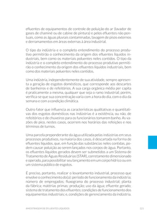 221amostragem de efluentes líquidos
efluentes de equipamentos de controle de poluição do ar (lavador de
gases de chaminé ou de cabine de pintura) e pelos efluentes não pon-
tuais, como as águas pluviais contaminadas, lavagem de pisos externos
e derramamentos em áreas externas à área industrial.
O tipo da indústria e o completo entendimento do processo produ-
tivo permitirão o conhecimento da origem dos efluentes líquidos in-
dustriais, bem como os materiais poluentes neles contidos. O tipo da
indústria e o completo entendimento do processo produtivo permiti-
rão o conhecimento da origem dos efluentes líquidos industriais, bem
como dos materiais poluentes neles contidos.
Uma indústria, independentemente de sua atividade, sempre apresen-
ta a geração de esgotos domésticos, que corresponde aos descartes
de banheiros e de refeitórios. A sua carga orgânica média per capita
é praticamente a mesma, qualquer que seja o ramo industrial; porém,
verifica-se que sua concentração varia com a hora do dia, com o dia da
semana e com a condição climática.
Outro fator que influencia as características qualitativas e quantitati-
vas dos esgotos domésticos nas indústrias é a existência, ou não, de
refeitórios e de chuveiros para os funcionários tomarem banho. As va-
zões de pico, nestes casos, ocorrem nos horários das refeições e nos
términos de turnos.
Uma parcela preponderante da água utilizada pelas indústrias em seus
processos produtivos, na maioria dos casos, é descartada na forma de
efluentes líquidos, que, em função das substâncias neles contidas, po-
dem causar poluição ao serem lançados nos corpos de água. Portanto,
os efluentes líquidos gerados devem ser submetidos a um Sistema de
Tratamento de Águas Residuárias (STAR), corretamente dimensionado
e operado, para possibilitar seu lançamento em um corpo hídrico ou em
um sistema público de esgotos.
É preciso, portanto, realizar o levantamento industrial, processo que
envolve o conhecimento do(a): período de funcionamento da indústria;
número de empregados; fluxograma do processo industrial; planta
da fábrica; matérias primas; produção; uso da água; efluente gerado;
sistema de tratamento dos efluentes; condições de funcionamento dos
equipamentos industriais; e, condições de gerenciamento da indústria.
 