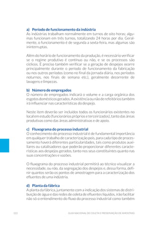 222 Guia Nacional De Coleta E Preservação De Amostras
a)	 Período de funcionamento da indústria
As indústrias trabalham normalmente em turnos de oito horas; algu-
mas funcionam em três turnos, totalizando 24 horas por dia. Geral-
mente, o funcionamento é de segunda a sexta-feira, mas algumas são
ininterruptas.
Além do horário de funcionamento da produção, é necessário verificar
se o regime produtivo é contínuo ou não, e se os processos são
cíclicos. É preciso também verificar se a geração de despejos ocorre
principalmente durante o período de funcionamento da fabricação
ou nos outros períodos (como no final da jornada diária, nos períodos
noturnos, nos finais de semana etc.), geralmente decorrente de
lavagens e limpezas.
b)	 Número de empregados
O número de empregados indicará o volume e a carga orgânica dos
esgotosdomésticosgerados.Aexistênciaounãoderefeitóriostambém
irá influenciar nas características do despejo.
Neste item deverão ser incluídos todos os funcionários existentes no
local em estudo (funcionários próprios e terceirizados), tanto das áreas
produtivas como das áreas administrativas e de apoio.
c)	 Fluxograma do processo industrial
O conhecimento do processo industrial é de fundamental importância
em qualquer trabalho de caracterização pois, para cada tipo de proces-
samento haverá diferentes particularidades, tais como produtos auxi-
liares ou catalisadores que poderão proporcionar diferentes caracte-
rísticas aos despejos gerados, tanto nos seus constituintes quanto nas
suas concentrações e vazões.
O fluxograma do processo industrial permitirá ao técnico visualizar a
necessidade, ou não, da segregação dos despejos e, dessa forma, defi-
nir quantos serão os pontos de amostragem para a caracterização dos
efluentes de uma indústria.
d)	 Planta da fábrica
A planta da fábrica, juntamente com a indicação dos sistemas de distri-
buição de água e das redes de coleta de efluentes líquidos, irão facilitar
não só o entendimento do fluxo do processo industrial como também
 