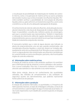 223amostragem de efluentes líquidos
a visualização da possibilidade da implantação de medidas de contro-
le interno, como a recuperação de matéria prima ou outros produtos
derramados no piso e que serão arrastados nos efluentes líquidos. Per-
mitirá também verificar a possibilidade de recirculação de efluentes
líquidos antes ou após sofrerem um tratamento específico, assim como
a existência, ou não, de uma adequada segregação de despejos.
O conhecimento da rede de coleta de efluentes, da localização da esta-
ção de tratamento e dos locais de disposição de resíduos sólidos (caso
haja), irá possibilitar a escolha dos melhores pontos de amostragem,
para que a caracterização seja representativa. Também é importante
a indicação do sistema de coleta de esgotos domésticos na planta do
empreendimento, para os casos de indústrias em que haja incompatibi-
lidade de tratamento conjunto dos mesmos.
É necessário também que a rede de águas pluviais seja indicada na
planta do empreendimento, uma vez que, quando contaminadas, são
consideradas efluentes líquidos e, como tais, devem ser tratadas ade-
quadamente antes de sua disposição final. Ressalta-se que a prática de
reunir as águas pluviais não contaminadas aos efluentes é proibida por
lei, caracterizando-se como uma diluição e, portanto, não é aceita pelos
órgãos de controle ambiental.
e)	 Informações sobre matérias primas
A relação de matérias primas e dos produtos auxiliares irá contribuir
para a definição do tipo de amostras a serem coletadas e dos parâme-
tros a serem analisados. Para isto, é necessário conhecer o princípio
ativo de cada substância e não somente o seu nome fantasia.
Além desta relação, deve-se ter conhecimento das quantidades
utilizadas, dos métodos de armazenamento e das condições de
segurança quanto aos derramamentos, que poderão representar
fontes potenciais de poluição.
f) 	 Informações sobre a produção
A relação dos produtos fabricados, as quantidades e a frequência de
fabricação dos mesmos, os tipos de embalagens utilizadas, os locais de
armazenamento e a porcentagem da água incorporada ao produto, se-
rão muito importantes num trabalho de caracterização de um despejo
industrial.
 