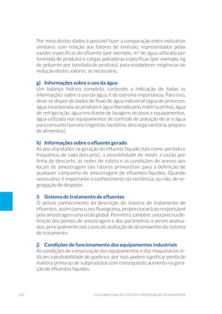 224 Guia Nacional De Coleta E Preservação De Amostras
Por meio destes dados é possível fazer a comparação entre indústrias
similares com relação aos fatores de emissão, representados pelas
vazões específicas do efluente (por exemplo, m3
de água utilizada por
tonelada de produto) e cargas poluidoras específicas (por exemplo, kg
de poluente por tonelada de produto), para estabelecer exigências de
redução destes valores, se necessário.
g) 	 Informações sobre o uso da água
Um balanço hídrico completo, contendo a indicação de todas as
informações sobre o uso da água, é de extrema importância. Para isso,
deve-se dispor de dados de fluxo de água industrial (água de processo,
água incorporada ao produto e água liberada pela matéria prima), água
de refrigeração, água resultante de lavagens de pisos e equipamentos,
água utilizada nos equipamentos de controle de poluição do ar e água
para consumo humano (ingestão, lavatório, descarga sanitária, preparo
de alimentos).
h)	 Informações sobre o efluente gerado
As peculiaridades na geração do efluente líquido (tais como: período e
frequência de cada descarte), a possibilidade de medir a vazão por
linha de descarte, as redes de coleta e as condições de acesso aos
locais de amostragem são fatores primordiais para a definição de
qualquer campanha de amostragem de efluentes líquidos. Quando
necessário, é importante o conhecimento da existência, ou não, de se-
gregação de despejos.
i)	 Sistema de tratamento de efluentes
O prévio conhecimento da descrição do sistema de tratamento de
efluentes, assim como o seu fluxograma, proporcionará ao responsável
pela amostragem uma visão global. Permitirá, também, uma precisa de-
finição dos pontos de amostragem e dos parâmetros a serem analisa-
dos, principalmente nos casos de avaliação de desempenho do sistema
de tratamento.
j) 	 Condições de funcionamento dos equipamentos industriais
As condições de conservação dos equipamentos e dos maquinários in-
dicam a probabilidade de quebra e, por isso, podem significar perda de
matéria prima ou de subprodutos com consequente aumento na gera-
ção de efluentes líquidos.
 