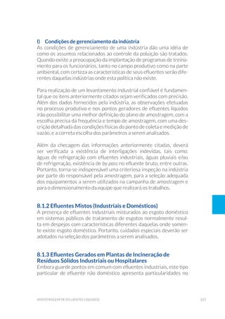 225amostragem de efluentes líquidos
l) 	 Condições de gerenciamento da indústria
As condições de gerenciamento de uma indústria dão uma idéia de
como os assuntos relacionados ao controle da poluição são tratados.
Quando existe a preocupação da implantação de programas de treina-
mento para os funcionários, tanto no campo produtivo como na parte
ambiental, com certeza as características de seus efluentes serão dife-
rentes daquelas indústrias onde esta política não existe.
Para realização de um levantamento industrial confiável é fundamen-
tal que os itens anteriormente citados sejam verificados com precisão.
Além dos dados fornecidos pela indústria, as observações efetuadas
no processo produtivo e nos pontos geradores de efluentes líquidos
irão possibilitar uma melhor definição do plano de amostragem, com a
escolha precisa da frequência e tempo de amostragem, com uma des-
crição detalhada das condições físicas do ponto de coleta e medição de
vazão, e a correta escolha dos parâmetros a serem analisados.
Além da checagem das informações anteriormente citadas, deverá
ser verificada a existência de interligações indevidas, tais como:
águas de refrigeração com efluentes industriais, águas pluviais e/ou
de refrigeração, existência de by pass no efluente bruto, entre outras.
Portanto, torna-se indispensável uma criteriosa inspeção na indústria
por parte do responsável pela amostragem, para a seleção adequada
dos equipamentos a serem utilizados na campanha de amostragem e
para o dimensionamento da equipe que realizará os trabalhos.
8.1.2 Efluentes Mistos (Industriais e Domésticos)
A presença de efluentes industriais misturados ao esgoto doméstico
em sistemas públicos de tratamento de esgotos normalmente resul-
ta em despejos com características diferentes daquelas onde somen-
te existe esgoto doméstico. Portanto, cuidados especiais deverão ser
adotados na seleção dos parâmetros a serem analisados.
8.1.3 Efluentes Gerados em Plantas de Incineração de
Resíduos Sólidos Industriais ou Hospitalares
Embora guarde pontos em comum com efluentes industriais, este tipo
particular de efluente não doméstico apresenta particularidades no
 