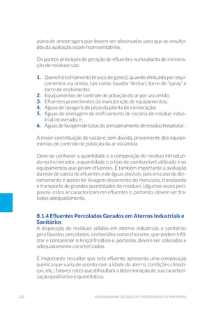 226 Guia Nacional De Coleta E Preservação De Amostras
plano de amostragem que devem ser observadas para que os resulta-
dos da avaliação sejam representativos.
Os pontos principais de geração de efluentes numa planta de incinera-
ção de resíduos são:
1. 	 Quench (resfriamento brusco de gases), quando efetuado por equi-
pamentos via úmida, tais como: lavador Venturi, torre de “spray” e
torre de enchimento;
2. 	 Equipamentos de controle de poluição do ar por via úmida;
3. 	 Efluentes provenientes da manutenção de equipamentos;
4. 	 Águas de lavagens de pisos da planta de incineração;
5. 	 Águas de drenagem de resfriamento de escória de resíduo indus-
trial incinerado, e;
6. 	 Águas de lavagem de baías de armazenamento de resíduo hospitalar.
	
A maior contribuição de vazão é, sem dúvida, proveniente dos equipa-
mentos de controle de poluição do ar via úmida.
Deve-se conhecer a quantidade e a composição do resíduo introduzi-
do no incinerador, a quantidade e o tipo de combustível utilizado e os
equipamentos que geram efluentes. É também importante a avaliação
da rede de coleta de efluentes e de águas pluviais, pois em caso de der-
ramamento e posterior lavagem decorrente do manuseio, transbordo
e transporte de grandes quantidades de resíduos (algumas vezes peri-
gosos), estes se caracterizam em efluentes e, portanto, devem ser tra-
tados adequadamente.
8.1.4 Efluentes Percolados Gerados em Aterros Industriais e
Sanitários
A disposição de resíduos sólidos em aterros industriais e sanitários
gera líquidos percolados, conhecidos como chorume, que podem infil-
trar e contaminar o lençol freático e, portanto, devem ser coletados e
adequadamente caracterizados.
É importante ressaltar que este efluente apresenta uma composição
química que varia de acordo com a idade do aterro, condições climáti-
cas, etc.; fatores estes que dificultam a determinação de sua caracteri-
zação qualitativa e quantitativa.
 