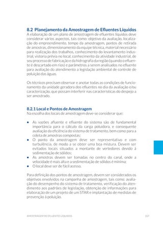 227amostragem de efluentes líquidos
8.2  Planejamento da Amostragem de Efluentes Líquidos
A elaboração de um plano de amostragem de efluentes líquidos deve
considerar vários aspectos, tais como: objetivo da avaliação, localiza-
ção do empreendimento, tempo da amostragem, pontos de retirada
de amostras, dimensionamento da equipe técnica, material necessário
para realização dos trabalhos, conhecimento do levantamento indus-
trial, vistoria prévia no local, conhecimento da atividade industrial, de
seu processo de fabricação e da hidrografia da região (quando o efluen-
te é descartado em rios) e parâmetros a serem analisados no efluente
para avaliação do atendimento a legislação ambiental de controle de
poluição das águas.
Os técnicos precisam observar e anotar todas as condições de funcio-
namento da unidade geradora dos efluentes no dia da avaliação e/ou
caracterização, que possam interferir nas características do despejo a
ser amostrado.
8.2.1 Local e Pontos de Amostragem
Na escolha dos locais de amostragem deve-se considerar que:
•	 As vazões afluente e efluente do sistema são de fundamental
importância para o cálculo da carga poluidora, e consequente
avaliação da eficiência do sistema de tratamento, bem como para a
coleta de amostras compostas;
•	 O ponto da amostragem deve ser representativo e com
turbulência, de modo a se obter uma boa mistura. Devem ser
evitados locais situados a montante de vertedores devido à
sedimentação de sólidos;
•	 As amostras devem ser tomadas no centro do canal, onde a
velocidade é mais alta e a sedimentação de sólidos é mínima;
•	 O local deve ser de fácil acesso.
Para definição dos pontos de amostragem, devem ser considerados os
objetivos envolvidos na campanha de amostragem, tais como: avalia-
ção do desempenho do sistema de tratamento, verificação do aten-
dimento aos padrões de legislação, obtenção de informações para
elaboração de um projeto de um STAR e implantação de medidas de
prevenção à poluição.
 