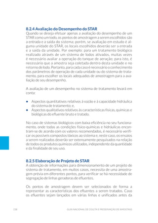 238 Guia Nacional De Coleta E Preservação De Amostras
8.2.4 Avaliação do Desempenho do STAR
Quando se deseja efetuar apenas a avaliação do desempenho de um
STAR como um todo, os pontos de amostragem a serem escolhidos são
a entrada e a saída do sistema; porém, se avaliação em estudo é al-
guma unidade do STAR, os locais escolhidos deverão ser a entrada
e a saída da unidade. Por exemplo: para um tratamento biológico
realizado através de um sistema de lodos ativados, muitas vezes
é necessário avaliar a operação do tanque de aeração; para isto, é
necessário que a amostra seja coletada dentro desta unidade e no
retorno de lodo. Portanto, para cada caso é necessário o conhecimento
dos parâmetros de operação de cada unidade ou do sistema de trata-
mento, para escolher os locais adequados de amostragem para a ava-
liação de seu desempenho.
A avaliação de um desempenho no sistema de tratamento levará em
conta:
•	 Aspectos quantitativos relativos à vazão e à capacidade hidráulica
do sistema de tratamento; e,
•	 Aspectos qualitativos relativos às características físicas, químicas e
biológicas do efluente bruto e tratado.
No caso de sistemas biológicos com baixa eficiência no seu funciona-
mento, onde todas as condições físico-químicas e hidráulicas encon-
tram-se de acordo com os valores recomendados, é necessário verifi-
car os possíveis compostos tóxicos ao sistema e, neste caso, os ensaios
a serem realizados deverão ser extensamente pesquisados na relação
de todos os produtos químicos utilizados, independente da quantidade
e da finalidade de seu uso.
8.2.5 Elaboração de Projeto de STAR
A obtenção de informações para dimensionamento de um projeto de
sistema de tratamento, em muitos casos, necessita de uma amostra-
gem prévia em diferentes pontos, para verificar se há necessidade de
segregação de linhas geradoras de efluentes.
Os pontos de amostragem devem ser selecionados de forma a
representar as características dos efluentes a serem tratados. Caso
os efluentes sejam lançados em várias linhas e unificados antes da
 