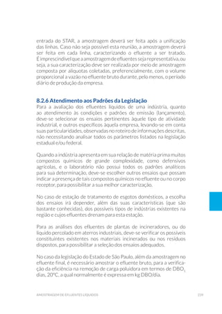 239amostragem de efluentes líquidos
entrada do STAR, a amostragem deverá ser feita após a unificação
das linhas. Caso não seja possível esta reunião, a amostragem deverá
ser feita em cada linha, caracterizando o efluente a ser tratado.
Éimprescindívelqueaamostragemdeefluentessejarepresentativa,ou
seja, a sua caracterização deve ser realizada por meio de amostragem
composta por alíquotas coletadas, preferencialmente, com o volume
proporcional a vazão no efluente bruto durante, pelo menos, o período
diário de produção da empresa.
8.2.6 Atendimento aos Padrões da Legislação
Para a avaliação dos efluentes líquidos de uma indústria, quanto
ao atendimento às condições e padrões de emissão (lançamento),
deve-se selecionar os ensaios pertinentes àquele tipo de atividade
industrial, e outros específicos àquela empresa, levando-se em conta
suas particularidades, observadas no roteiro de informações descritas,
não necessitando analisar todos os parâmetros listados na legislação
estadual e/ou federal.
Quando a indústria apresenta em sua relação de matéria prima muitos
compostos químicos de grande complexidade, como defensivos
agrícolas, e o laboratório não possui todos os padrões analíticos
para sua determinação, deve-se escolher outros ensaios que possam
indicar a presença de tais compostos químicos no efluente ou no corpo
receptor, para possibilitar a sua melhor caracterização.
No caso de estação de tratamento de esgotos domésticos, a escolha
dos ensaios irá depender, além das suas características (que são
bastante conhecidas), dos possíveis tipos de indústrias existentes na
região e cujos efluentes drenam para esta estação.
Para as análises dos efluentes de plantas de incineradores, ou do
líquido percolado em aterros industriais, deve-se verificar os possíveis
constituintes existentes nos materiais incinerados ou nos resíduos
dispostos, para possibilitar a seleção dos ensaios adequados.
No caso da legislação do Estado de São Paulo, além da amostragem no
efluente final, é necessário amostrar o efluente bruto, para a verifica-
ção da eficiência na remoção de carga poluidora em termos de DBO5
dias, 20ºC, a qual normalmente é expressa em kg DBO/dia.
 