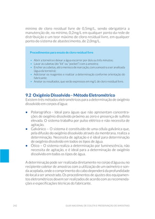 242 Guia Nacional De Coleta E Preservação De Amostras
mínimo de cloro residual livre de 0,5mg/L, sendo obrigatória a
manutenção de, no mínimo, 0,2mg/L em qualquer ponto da rede de
distribuição e um teor máximo de cloro residual livre, em qualquer
ponto do sistema de abastecimento, de 2,0mg/L.
Procedimentos para ensaio de cloro residual livre
•	 Abrir a torneira e deixar a água escorrer por dois ou três minutos;
•	 Lavar as cubetas (do “kit” ou “pocket”) com a amostra;
•	 Encherascubetas,atéomeniscodemarcação,comaamostraaseranalisada
(água da torneira);
•	 Adicionar os reagentes e realizar a determinação conforme orientação do
fabricante;
•	 Anotar os resultados, que serão expressos em mg/L de cloro residual livre.
9.2 Oxigênio Dissolvido - Método Eletrométrico
Existem três métodos eletrométricos para a determinação de oxigênio
dissolvido em corpos d’água:
•	 Polarográfico - Ideal para águas que não apresentam concentra-
ções de oxigênio dissolvido próximo ao zero e presença de sulfeto
elevada. O sistema trabalha por pulso elétrico e não necessita de
agitação.
•	 Galvânico – O sistema é constituído de uma célula galvânica que,
pela difusão do oxigênio dissolvido através da membrana, realiza a
determinação. Necessita de agitação e é ideal para determinação
de oxigênio dissolvido em todos os tipos de água.
•	 Ótico – O sistema realiza a determinação por luminescência, não
necessita de agitação, e é ideal para a determinação de oxigênio
dissolvido em todos os tipos de água.
A determinação pode ser realizada diretamente no corpo d’água ou no
recipiente coletor de amostras com a utilização de um oxímetro e son-
da acoplada, onde o comprimento do cabo dependerá da profundidade
do local a ser amostrado. Os procedimentos de ajustes dos equipamen-
tos eletrométricos devem ser realizados de acordo com as recomenda-
ções e especificações técnicas do fabricante.
 