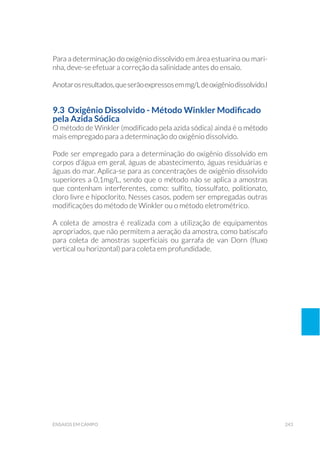 243ensaios em campo
Para a determinação do oxigênio dissolvido em área estuarina ou mari-
nha, deve-se efetuar a correção da salinidade antes do ensaio.
Anotarosresultados,queserãoexpressosemmg/Ldeoxigêniodissolvido.l
9.3 Oxigênio Dissolvido - Método Winkler Modificado
pela Azida Sódica
O método de Winkler (modificado pela azida sódica) ainda é o método
mais empregado para a determinação do oxigênio dissolvido.
Pode ser empregado para a determinação do oxigênio dissolvido em
corpos d’água em geral, águas de abastecimento, águas residuárias e
águas do mar. Aplica-se para as concentrações de oxigênio dissolvido
superiores a 0,1mg/L, sendo que o método não se aplica a amostras
que contenham interferentes, como: sulfito, tiossulfato, politionato,
cloro livre e hipoclorito. Nesses casos, podem ser empregadas outras
modificações do método de Winkler ou o método eletrométrico.
A coleta de amostra é realizada com a utilização de equipamentos
apropriados, que não permitem a aeração da amostra, como batiscafo
para coleta de amostras superficiais ou garrafa de van Dorn (fluxo
vertical ou horizontal) para coleta em profundidade.
 