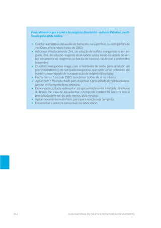 244 Guia Nacional De Coleta E Preservação De Amostras
Procedimentos para coleta de oxigênio dissolvido - método Winkler, modi-
ficado pela azida sódica
•	 Coletar a amostra com auxílio de batiscafo, na superfície, ou com garrafa de
van Dorn, enchendo o frasco de DBO;
•	 Adicionar imediatamente 2mL de solução de sulfato manganoso e, em se-
guida, 2mL de solução reagente alcali-iodeto azida, tendo o cuidado de ver-
ter lentamente os reagentes na borda do frasco e não trocar a ordem dos
reagentes;
•	 O sulfato manganoso reage com o hidróxido de sódio para produzir um
precipitado flocoso de hidróxido manganoso, que pode variar de branco até
marrom, dependendo da concentração de oxigênio dissolvido;
•	 Fechar bem o frasco de DBO, sem deixar bolhas de ar no interior;
•	 Agitar bem o frasco fechado para dispersar o precipitado de hidróxido man-
ganoso uniformemente na amostra;
•	 Deixar o precipitado sedimentar até aproximadamente a metade do volume
do frasco. No caso de água do mar, o tempo de contato da amostra com o
precipitado deve ser de, pelo menos, dois minutos;
•	 Agitar novamente muito bem, para que a reação seja completa;
•	 Encaminhar a amostra para ensaio no laboratório.
 