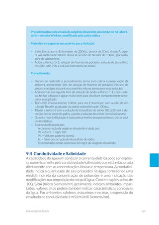 245ensaios em campo
Procedimentos para ensaio de oxigênio dissolvido em campo ou no labora-
tório - método Winkler, modificado pela azida sódica
Materiais e reagentes necessários para titulação:
•	 Base, haste, garra, Erlenmeyer de 250mL, bureta de 10mL classe A, pipe-
ta volumétrica de 100mL classe A ou tubo de Nessler de 100mL graduado,
pêra de laboratório;
•	 Ácido sulfúrico 1+1; solução de fluoreto de potássio; solução de tiossulfato
de sódio 0,0125N e solução indicadora de amido.
Procedimento:
•	 Depois de realizado o procedimento acima para coleta e preservação da
amostra, acrescentar 2mL de solução de fluoreto de potássio (no caso de
amostra de água estuarina ou marinha não se acrescenta essa solução);
•	 Acrescentar em seguida 4mL de solução de ácido sulfúrico 1:1, com cuida-
do, fechar o frasco e agitar muito bem para dissolver completamente o ma-
terial precipitado;
•	 Transferir imediatamente 100mL para um Erlenmeyer, com auxílio de um
tubo de Nessler graduado ou pipeta volumétrica de 100mL;
•	 Titular a amostra com a solução de tiossulfato de sódio 0,0125N até a de-
tecção de cor amarelo palha, usando a solução de amido como indicadora;
•	 O ponto final da titulação é dado pelo primeiro desaparecimento da cor azul
característica;
•	 Expressão do resultado:
	 A concentração de oxigênio dissolvido é dada por:
	 V1 x 2 x Fc = mg/L OD
	 V1 = Volume gasto na bureta
	 Fc = fator de correção do tiossulfato de sódio;
	 Os resultados serão expressos em mg/L de oxigênio dissolvido.
9.4 Condutividade e Salinidade
A capacidade da água em conduzir a corrente elétrica pode ser expres-
sa numericamente pela condutividade/salinidade, que está relacionada
diretamente com as concentrações iônicas e temperatura. A condutivi-
dade indica a quantidade de sais presentes na água, fornecendo uma
medida indireta da concentração de poluentes e uma indicação das
modificações na composição do corpo d’água. Concentrações acima de
100µS/cm (micro Siemens/cm) geralmente indicam ambientes impac-
tados; valores altos podem também indicar características corrosivas
da água. Em ambientes salobros, estuarinos e no mar, a expressão do
resultado de condutividade é mS/cm (mili Siemens/cm).
 