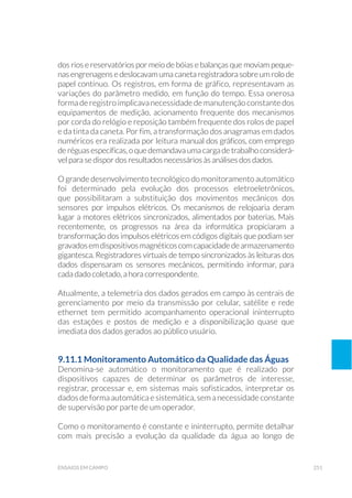 251ensaios em campo
dos rios e reservatórios por meio de bóias e balanças que moviam peque-
nas engrenagens e deslocavam uma caneta registradora sobre um rolo de
papel contínuo. Os registros, em forma de gráfico, representavam as
variações do parâmetro medido, em função do tempo. Essa onerosa
forma de registro implicava necessidade de manutenção constante dos
equipamentos de medição, acionamento frequente dos mecanismos
por corda do relógio e reposição também frequente dos rolos de papel
e da tinta da caneta. Por fim, a transformação dos anagramas em dados
numéricos era realizada por leitura manual dos gráficos, com emprego
deréguasespecíficas,oquedemandavaumacargadetrabalhoconsiderá-
vel para se dispor dos resultados necessários às análises dos dados.
O grande desenvolvimento tecnológico do monitoramento automático
foi determinado pela evolução dos processos eletroeletrônicos,
que possibilitaram a substituição dos movimentos mecânicos dos
sensores por impulsos elétricos. Os mecanismos de relojoaria deram
lugar a motores elétricos sincronizados, alimentados por baterias. Mais
recentemente, os progressos na área da informática propiciaram a
transformação dos impulsos elétricos em códigos digitais que podiam ser
gravadosemdispositivosmagnéticoscomcapacidadedearmazenamento
gigantesca. Registradores virtuais de tempo sincronizados às leituras dos
dados dispensaram os sensores mecânicos, permitindo informar, para
cada dado coletado, a hora correspondente.
Atualmente, a telemetria dos dados gerados em campo às centrais de
gerenciamento por meio da transmissão por celular, satélite e rede
ethernet tem permitido acompanhamento operacional ininterrupto
das estações e postos de medição e a disponibilização quase que
imediata dos dados gerados ao público usuário.
9.11.1 Monitoramento Automático da Qualidade das Águas
Denomina-se automático o monitoramento que é realizado por
dispositivos capazes de determinar os parâmetros de interesse,
registrar, processar e, em sistemas mais sofisticados, interpretar os
dados de forma automática e sistemática, sem a necessidade constante
de supervisão por parte de um operador.
Como o monitoramento é constante e ininterrupto, permite detalhar
com mais precisão a evolução da qualidade da água ao longo de
 