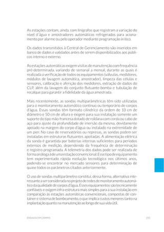 255ensaios em campo
As estações contam, ainda, com linígrafos que registram a variação do
nível d´água e amostradores automáticos refrigerados para aciona-
mento por alarme ou pelo operador mediante programação in loco.
Os dados transmitidos à Central de Gerenciamento são inseridos em
banco de dados e validados antes de serem disponibilizados aos públi-
cos interno e externo.
Asestaçõesautomáticasexigemvisitasdemanutençãocomfrequência
pré-determinada, variando de semanal a mensal, durante as quais é
realizada a verificação de todos os equipamentos (válvulas, medidores,
módulos de lavagem automática, amostrador), limpeza das células e
sensores, calibração e aferição dos medidores, extração de dados do
CLP, além da lavagem do conjunto flutuante-bomba e tubulação de
recalque para garantir a fidelidade da água amostrada.
Mais recentemente, as sondas multiparâmétricas têm sido utilizadas
para o monitoramento automático contínuo ou temporário de corpos
d’água. Essas sondas têm formato cilíndrico da ordem de 10 cm de
diâmetro e 50 cm de altura e exigem para sua instalação somente um
suporte do tipo mão-francesa dotado de roldana com corda ou cabo de
aço para ajuste da profundidade de imersão da mesma, devidamente
apoiado na margem do corpo d’água ou instalado na extremidade de
um pier. No caso de reservatórios ou represas, as sondas podem ser
instaladas em estruturas flutuantes apoitadas. A alimentação elétrica
da sonda é garantida por baterias internas suficientes para períodos
extensos de medição, dependendo da frequência de determinação
e registro programada. A telemetria dos dados pode ser realizada de
formaanálogaàdeumaestaçãoconvencional.Essetipodeequipamento
tem experimentado rápida evolução tecnológica nos últimos anos,
podendo-se encontrar no mercado sensores para determinação de
quase todos os parâmetros citados anteriormente.
O uso de sondas multiparâmetro constitui, dessa forma, alternativa inte-
ressanteaserconsideradanoprojetoderedesdemonitoramentoautomá-
ticodaqualidadedecorposd’água.Essesequipamentossãotecnicamente
confiáveis e exigem infra-estrutura mais simples para a sua instalação em
comparação às estações automáticas convencionais, compostas de con-
tainer e sistema de bombeamento, o que implica custos menores tanto na
implantação quanto na manutenção ao longo de sua vida útil.
 